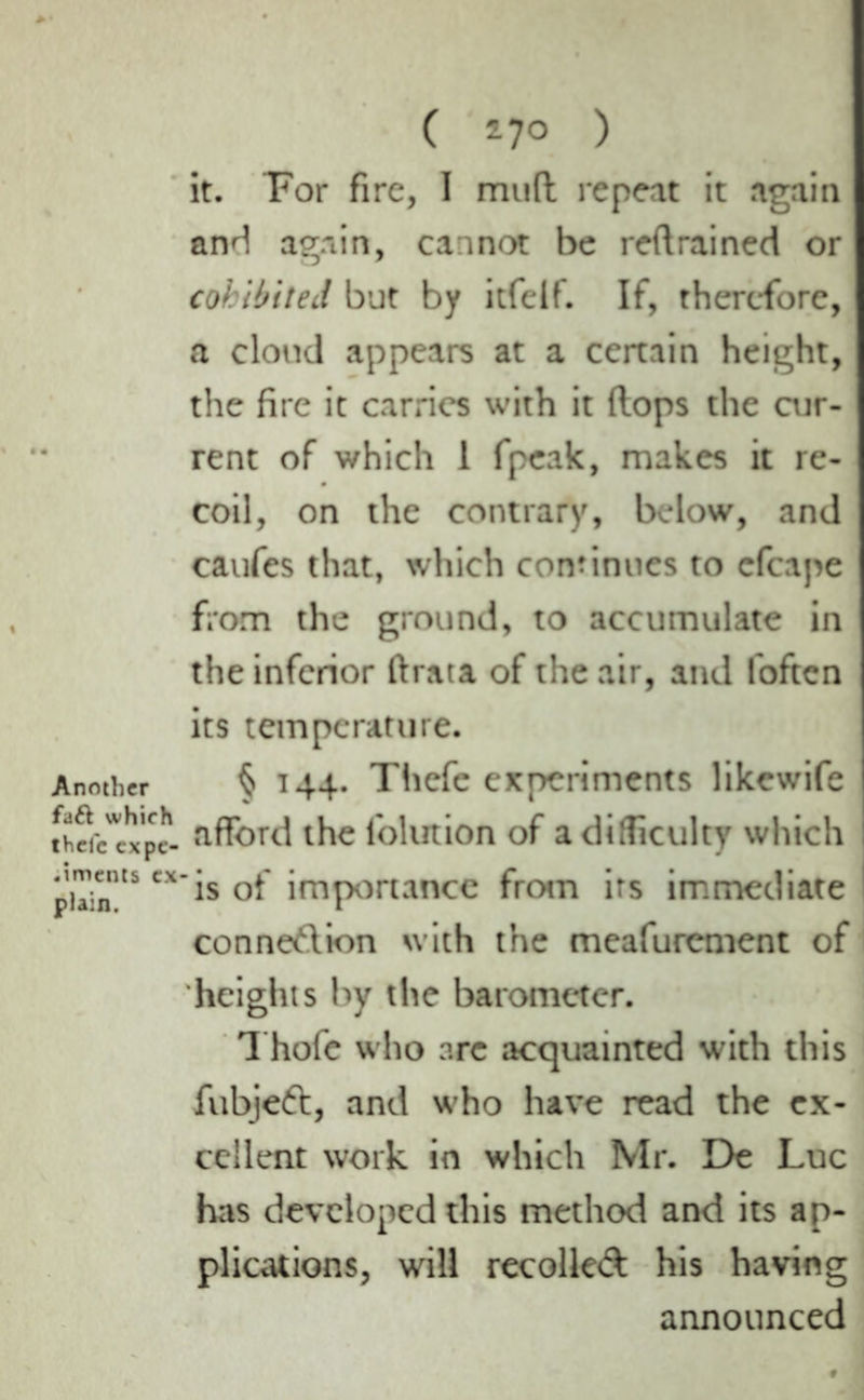 Another faft which thefc expe- .iments ex plain. ( 17° ) it. For fire, I mu(t repeat it again and again, cannot be reft rained or cohibiteJ but by itfelf. If, therefore, a cloud appears at a certain height, the fire it carries with it ftops the cur- rent of which 1 fpeak, makes it re- coil, on the contrary, below, and caufes that, which continues to cfcape from the ground, to accumulate in the inferior ftrata of the air, and foften its temperature. § 144. Thefe experiments likewife afford the folution of a difficulty which ! ‘is of importance from its immediate connexion with the meafurement of heights by the barometer. Thofe who arc acquainted with this fubjed, and who have read the ex- cellent work in which Mr. De Luc has developed this method and its ap- plications, will recoiled his having announced