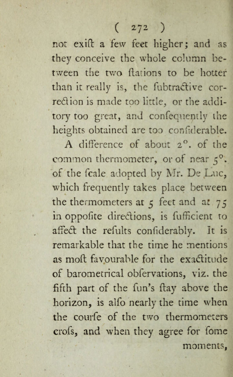 not exift a few feet higher; and as they conceive the whole column be- tween the two dations to be hotter than it really is, the fubtractive cor- rection is made too little, or the addi- tory too great, and confequently the heights obtained are too considerable. A difference of about 2°. of the common thermometer, or of near 50. of the fcale adopted by Mr. De Luc, which frequently takes place between the thermometers at 5 feet and at 75 in oppofite directions, is fufficient to affect the refults confiderably. It is remarkable that the time he mentions as mod favourable for the exactitude of barometrical obfervations, viz. the fifth part of the fun’s day above the horizon, is alfo nearly the time when the courte of the two thermometers crofs, and when they agree for fome moments,