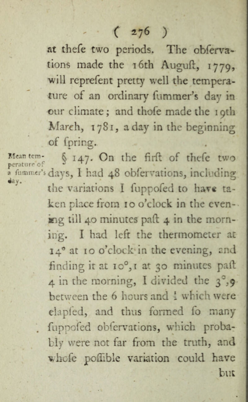 ( *7* ) at thefe two periods. The obferva- tions made the 16th Auguft, 1779, will reprefent pretty well the tempera- ture of an ordinary fummer’s day in our climate; and thofe made the 19th March, 1781, a day in the beginning of fpring. Mean tcm- $ 147. On the firft of thefe two peraturc of J ' a rummer’» days, 1 had 48 obfervations, including the variations I fuppofed to have ta- ken place from 10 o’clock in the even- ing till 40 minutes pad 4 in the morn- ing. I had left the thermometer at 14® at 10 o’clock in the evening, and finding it at io°, 1 at 30 minutes pail 4 in the morning, I divided the 3°,9 between the 6 hours and i which were eta pied, and thus formed fo many fuppofed obfervations, which proba- bly were not far from the truth, and vhofe poflible variation could have but