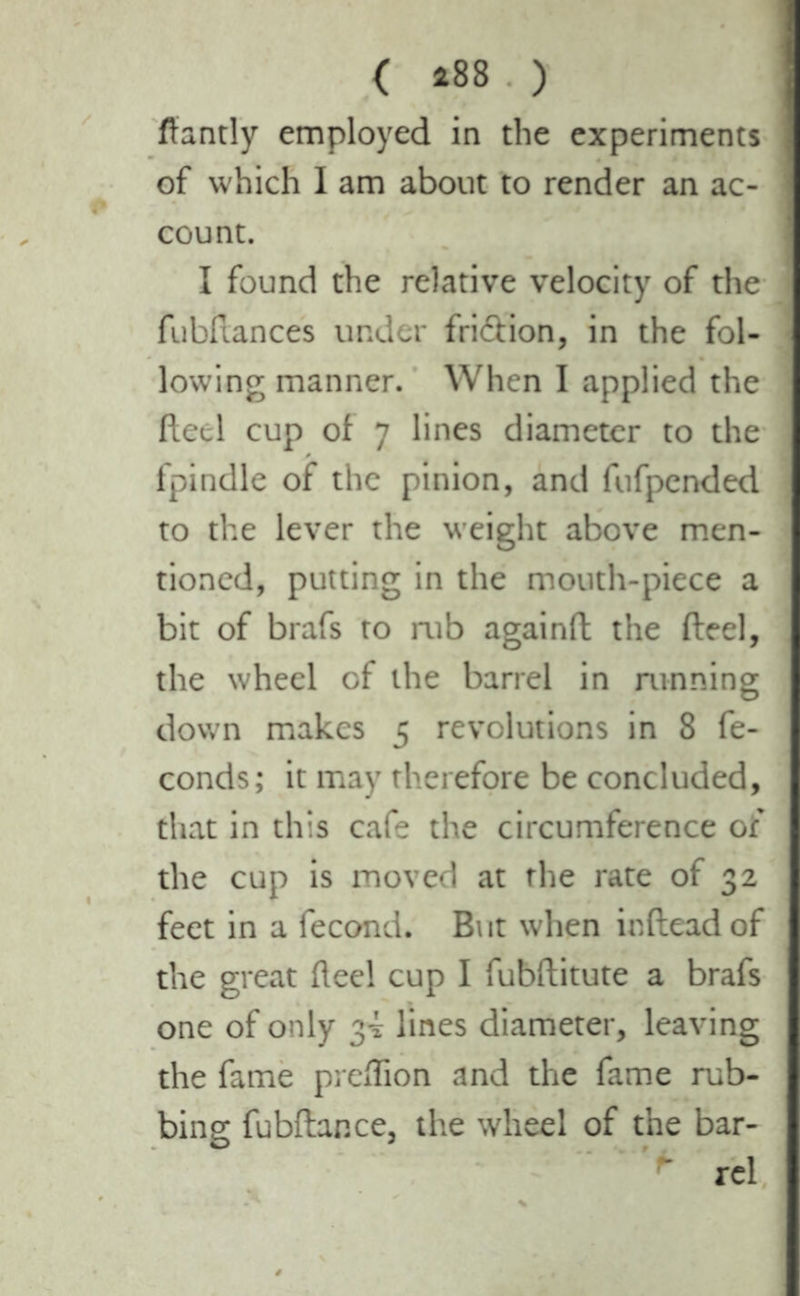 fiantly employed in the experiments of which I am about to render an ac- count. I found the relative velocity of the fubftances under fridion, in the fol- lowing manner. When I applied the fteel cup of 7 lines diameter to the fpindle of the pinion, and fufpended to the lever the weight above men- tioned, putting in the mouth-piece a bit of brafs to mb againft the fteel, the wheel of the barrel in running down makes 5 revolutions in 8 fé- conds; it may therefore be concluded, that in this cafe the circumference of the cup is moved at the rate of 32 feet in a fécond. Bt it when inftead of the great fteel cup I fubftitute a brafs one of only 3-5: lines diameter, leaving the fame prcftion and the fame rub- bing fubftar.ee, the wheel of the bar- * rel