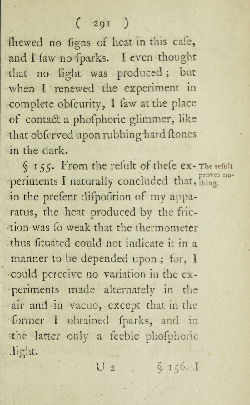 illewed no fions of heat in this cafe, O and 1 iaw no fparks. I even thought that no light was produced ; but when I renewed the experiment in complete obfcurity, I faw at the place of contact a phofphoric glimmer, like that obferved upon rubbing-hard Hones in the dark. § 155. From the refult of thefe ex-Thcrcr»'.t periments I naturally concluded thatching, in the prefent difpofition of my appa- ratus, the heat produced by the fric- tion was fo weak that the thermometer thus fituâted could not indicate it in a manner to be depended upon ; for, Ï could perceive no variation in the ex- periments made alternately in the air and in vacuo, except that in the former I obtained fparks, and in the latter only a feeble phofphoric light. U 2 § 156. I