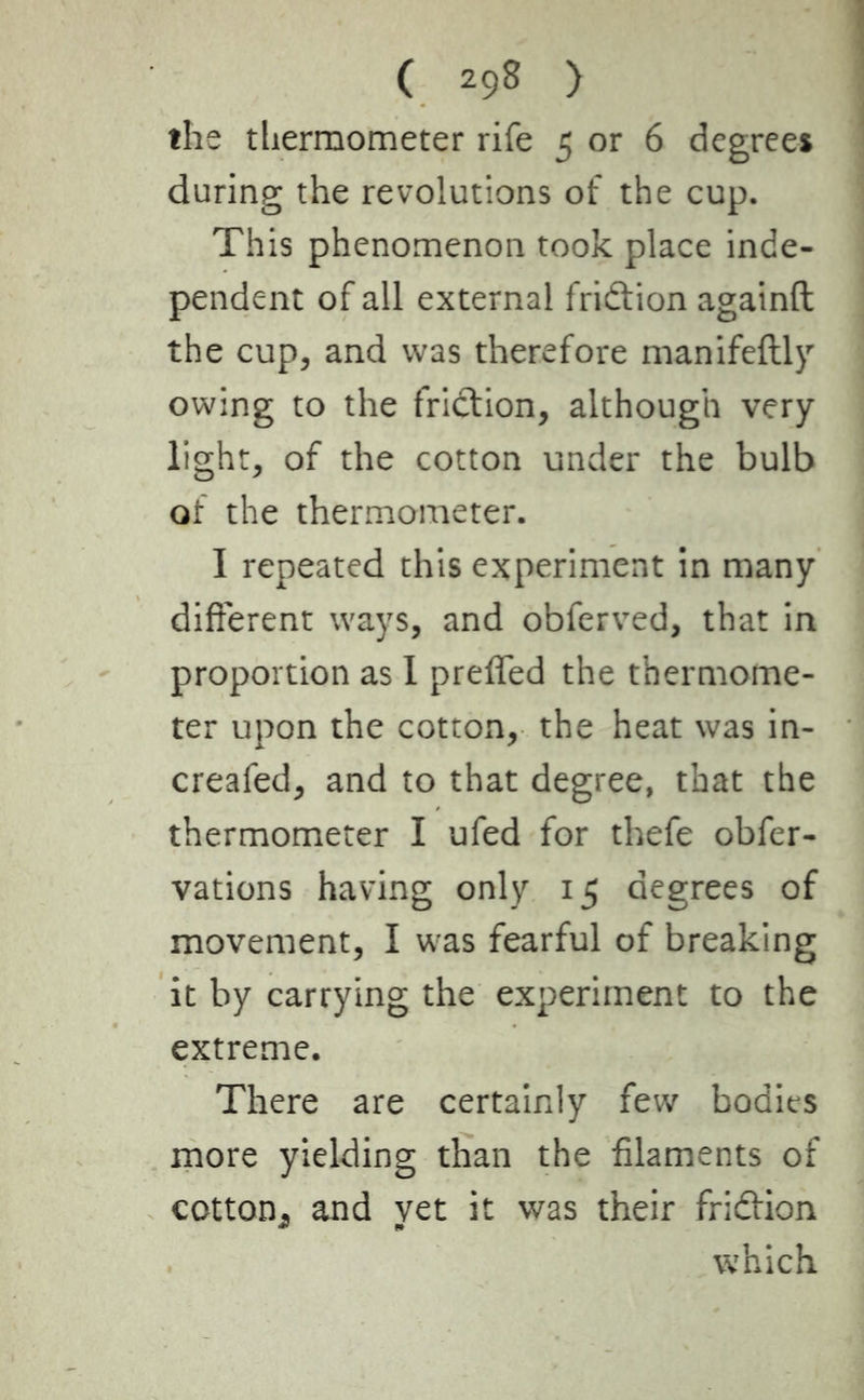 the thermometer rife 5 or 6 degrees during the revolutions of the cup. This phenomenon took place inde- pendent of all external fridtion againft the cup, and was therefore manifeftly owing to the friction, although very light, of the cotton under the bulb of the thermometer. I repeated this experiment in many different ways, and obferved, that in proportion as I preffed the thermome- ter upon the cotton, the heat was in- creafed, and to that degree, that the thermometer I ufed for thefe obfer- vations having only 15 degrees of movement, I was fearful of breaking it by carrying the experiment to the extreme. There are certainly few bodies more yielding than the filaments of cotton., and yet it was their fridtion which