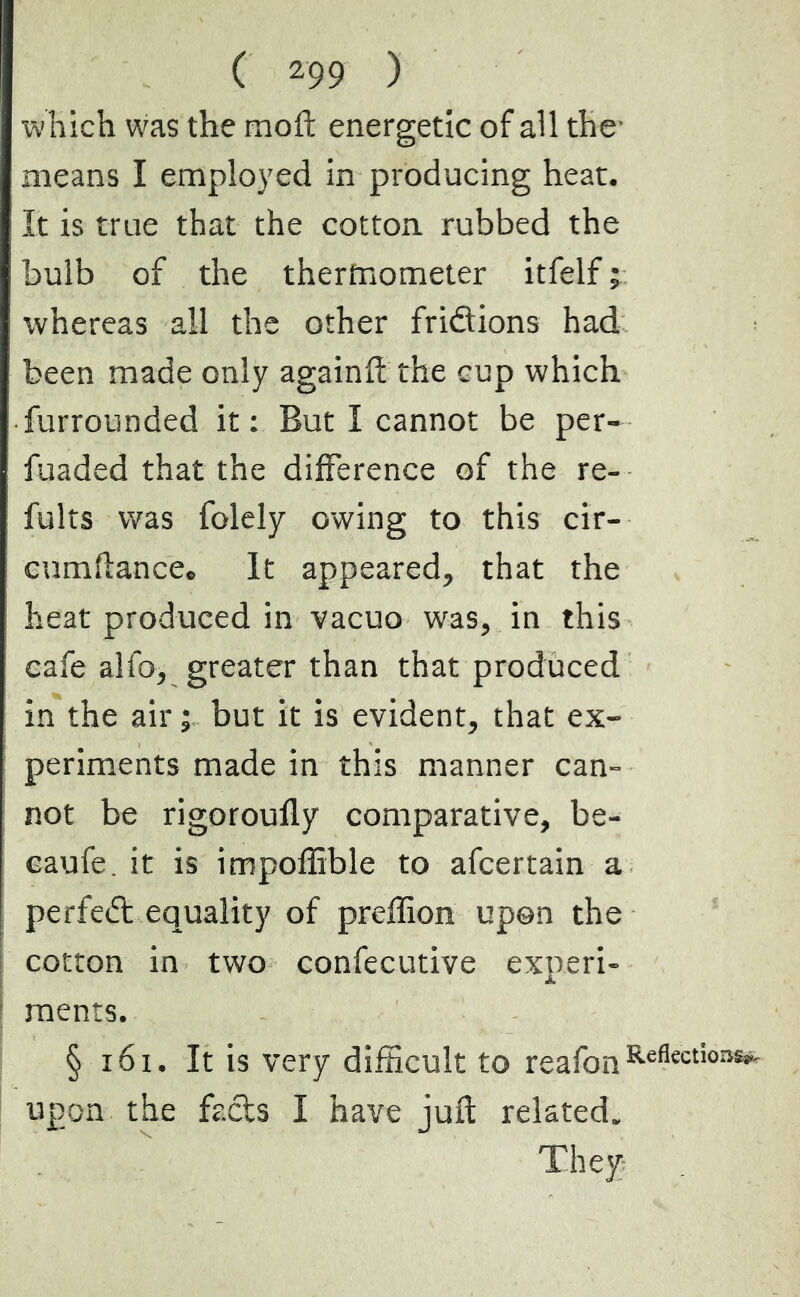 which was the moft energetic of all the- means I employed in producing heat. It is true that the cotton, rubbed the bulb of the thermometer itfelf ; whereas all the other fridions had been made only again ft the cup which farrounded it: But I cannot be per- fuaded that the difference of the re- faits was folely owing to this cir- cumftancec It appeared, that the heat produced in vacuo was, in this cafe alfo, greater than that produced in the air ; but it is evident, that ex- periments made in this manner can- not be rigoroufly comparative, be- eaufe. it is impoffible to afcertain a perfed equality of preffion upon the cotton in two confecutive experi- ments. § 161. It is very difficult to reafon Reflect*03î,i' upon the facts I have juft related.