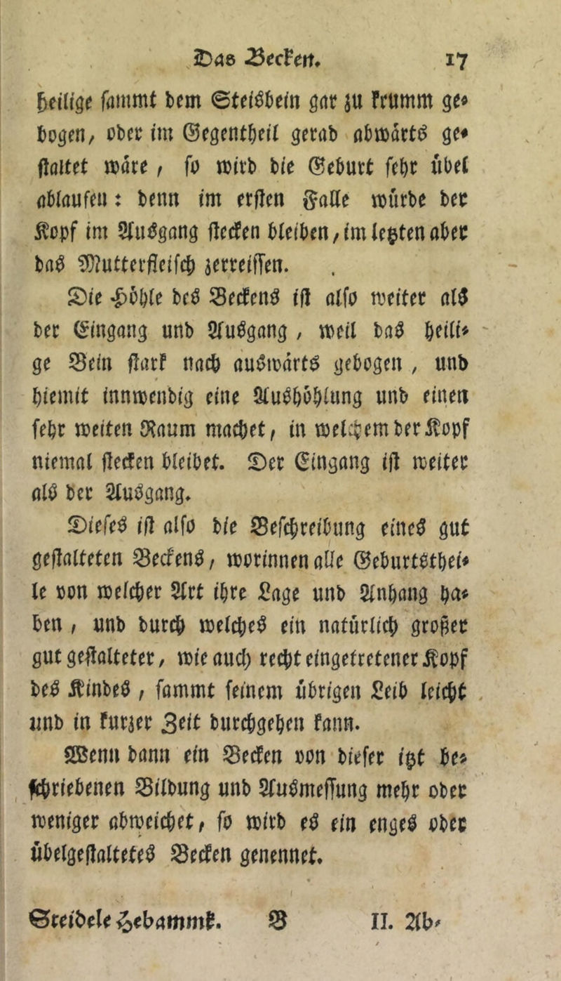 fammt bem ©tei^bem gar ju frumm ge« bogen, obec im ©egentbeü gerab nbroart^ ge« flöitet »are, fo mitb bie (Geburt febr iibeC nblaufen: benn im erfJen gaHe mürbe bet: ^opf im 5(u^^gang flccfen bleiben/im lebten abet: ba^ ?i)?utterfleifcb jerreiffen. S)ie *&bble be^ Secfen^ ifl alfo meitec al5 ber Eingang unb Slu^gang , meil ba^ b^ili^ ge Sein flarf imcb nu^mart^ gebogen , unb 0 biemit innmenbig eine 2lu^bbblung unb einen febt meiten 9‘^rtum macbet/ in met^iemberÄopf niemal flecfen bleibet. iDet (Eingang ift meitec alö ber Slut^gang. !Diefe^ iil alfo bie Sefcbreibung einc0 gut gefalteten Secfen^, morinnen aüe (^eburtotbei« le oon melcber 5lrt ihre :0age unb Slnbang ben / unb burcb melcbe^ ein natürlich gropet gut gefalteter, mieaud) recht eingetretener ^opf be^ Ä^inbeO , fommt feinem übrigen Seib leicht unb in furaer 3tit burchgebeu fann. SBenn bann ein Seelen »on biefer i|jt be« fchriebenen Silbung unb Slu^meffung mehr ober weniger abweichet/ fo wirb e^ ein engel ober ubelgefaltete^ Seelen genennet. ©reihele ^ebnmm^. S II. 2lb^