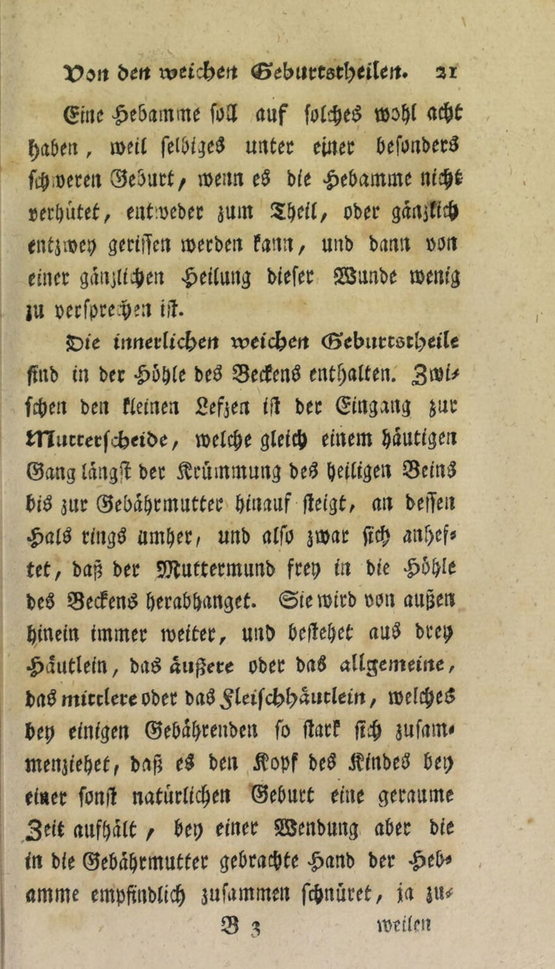 (Bitte Hebamme fo2( auf folc^et^ tiöo^l aegt ^abeu, n)et( uutec e'mt befoubec^ fc^.ueceu 0e5urt/ n>eim Ut ‘Hebamme »eebütet, eutiuebec aum Zf^eil, ober gdaifitö entiit)e9 geriiTeu roeebeu fanu, unb bann oott einer gdnjli^ett «Leitung Mefer SBunbe »enr^ ju oecfpre.t)eu iil. JDic tnnevUeben xveicben (BebntCöclyeiU ffrtb tu ber -^öbte be^ 33ecfen^ enthalten; feben bcit fieineu Sefteu iH ber (Jiugait^ jur iTlincetfcbtibc f welche gleich einem häutigen ©ang Idngjl ber Mmmung be<5 heiligen 0ein^ bi^ aur ©ebdhrmutter hinauf fteigt/ an befTeii ^)al^ riiig^ umher, unb alfo awar (ich anhef« tet, bap ber 5Jluftermunb frei) in bie ‘^bhle be6 Seefen^ herahhanget. 0te wirb oon äugen hinein immer weiter ^ uut) heltehet au^ bre^ ^dutlein, ba^ «liiere ober ba$ disenteine, t)(t^ mittlere ober ba^ ^leifc^l^dutlem, welche^ heb einigen ©ehahrenben fo darf di aufam< tnenaiehet, bag e^ ben ^opf be^ itinbe^ he^ einer fond natürlichen ©ehurt eine geraume Seit aufhdlt / hei) einer Sßenbung aber bie in bie ©ebdhrmutter gebrachte ^^anb ber ^eb^ , amme empfinbllch aufammen fchnüret, ja |u^ 35 3 weilen