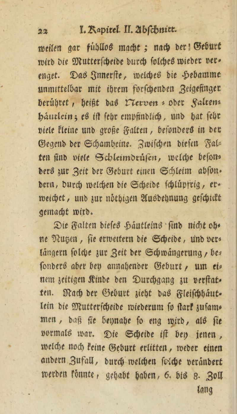 2!z L Kapitel IL^b miktt ßdt f(ibUo$ mac^t; tificl) ber 5 ©e^utC n)(rb t>U 9}?utterfc^eib^ bucc^ folc^icö töiebec emjet. S^nerffemelc^eö bie -Hebamme unmtftefbai: mit törem forfcb^n^^« hmljut f bfiBt ba^ VirCtvm « ober ^altern bmtUint, ifl febr embftnblicb , unb bat febc »iele fieinc unb grone Ratten, befonbetö in bcc ©egenb ber Bdjambcm. gmifcbm biefni tea ftnb vielt ^cbleimbvußn/ luetcbc befon^ berö im 3cit ber Geburt einen @cbleim abfon^ beni/ burcb meicben bie ©cb^ibe fcblüptrig, er- meicbct, unb jur nbtbi^^tt SCuebebuung gefcbidtfc gemacht «Jitb* S)(e galten tiefet ^antlmß' finb nicht ob* ne ^u^en, fie ermettern bie ©cbeibe, unb »er* tdngern folcbe jur 3^it ber ©cbmdngerung / be^ fonber^ aber beb annabenber ®eburt / um et* nem zeitigen ^inbe ben ^Durchgang ju oerflat- ten. SRacb ber 0eburt aiebt baö gleifcbbnut- lein bie 9}tutterfcbeibe mieberum fo flarf aufam* ii^en, baf? fle 6ei)nabe fo eng mirb, alö fit normal^ mar. ©ie ©ejeibe if! bei; jenen, melcbe noch feine ®^burt erlitten / meber einen mibern,3ufaa, bureb'melcben fc-Icbe oerdnbert merben fbnnte, gehabt haben, 6. bi^ 8- 3oll lang