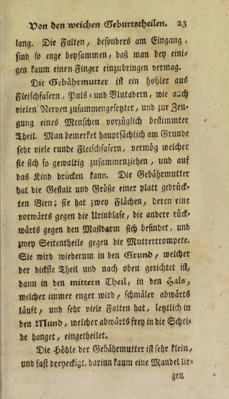 (ang. Sie Salfcn, befonber« am Eingang, füib fo enge bepfammenr baj? man bep eine# gen faum einen ginget einjubringen nermag. ©ie eSebfll^rmutcet i(l ein f;iir)lec au« gleifcbfafetn, ^nl« -- unb SBlntabetn, me ax,^ »ielen'^etnen jufammcngefepter, unb jurScU' gung eine« SKcnfcpen notjüglicfe beiliinmtec 5bei(. SJlan bemetfet bauptfacbiieb am ©tunbe fcbc Biele runbe glctfd)fafern, Bctmbg melcjiec fie lieb fo geroattig jufammenjieben, unb auf btt« Äinb brinfen fann. Sie ©ebabrmuttet bat bie ©cllalt unb Stöße einet platt gebtiiet- ten Sitn; ße bat jmep glicben, beten eine »otrcätt« gegen bie Utinblafe, bie anbete tuet« ioätf« gegen ben aJtaflbatm ßcb befinbet, unb jnjep ©eitentbeile gegen bie ajluttetttompete. ©ie «Bitb njieberura in ben (Btuitb f melebet bet biefße Sbeil unb naeß obeti geti^tet iß, bann in ben mittetn in ben -^als, tselcbet immet enger mitb / febmälet obmätt« läuft f unb febr Biele galten bat, le|tlicb in ben tnimb, melebet abnjtttWftep in bie ©ebet« be banget, eingetbeilet. ©ie -Jiöble bet ©ebabrrnuiferißfebt Flein,, unb faß btepectigt, batinn Faum eine Wanbel lie^ gea