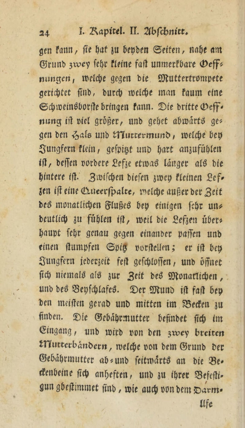 24- I. Kapiwl. 11. Zbfcbmtt. gen fditn, jte ^af ju htt^Un @etfcn, naje am ©runb 5WCV fleine faf! unmerfbare (Dcff^ nimgcfi; welciie gegen bte SDluttertrompete gct:i4)tet ftnb, buccb ipelc^e man faum eine 0cjmem^l)orjle bringen fann. !Die brttte(Deff- nuftg iil üiei großer ^ unb gebet abmdrt^ ge^^ gen ben unb ttlincevmnnb t meteb^' Sungfern nein, gefpi^t unb Ifoxt anaufubten tjl/ beiTen porbere d^efte ttm^ langer al^ bie hintere ifl.‘ Si^^feben biefen smep flemen 2tf^ im i|l eine (D.iieerfpalce, melcbe außer ber3tit be^ monatlicben Slußeö bep einigen febr un^ beutlicb in fublen ift, meil bie I^eften uber^. baupt febr genau gegen einanber paffen unb einen flumpfen 0p(0 poriMen; er ifl bep Sungfern ieberjeit feil gefcblotfen, unb öffnet ftcb nlemai^ af0 aur Seit M SJtonatlicben,. unb be^ 55ei;fi-blafe^. JDer 2Jtunö tfl fall bep ben meinen gerat) unb mitten tm fBecfen au ftnben. ©ebdbrmutter beftnbet ftcb fm (Eingang; unb mirb pon ben jwcv hxtitm tnurtecbdnbern, melcbe pon bem ®runb ber ©ebdbrmufter ab «unb feitmdrtiJ an bie Se* tfenbeine ftcb nnbeften/ unb au ihrer SBefefli- gun gbeflimmet ftnb, tplc auch ponbem Oarm* Ufe