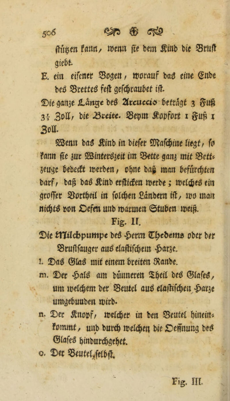 50Ö ^ ® - ffii^cn ffttiii/ rown fte bem Äinb bie Stiiü Siebt t E. ein eifener Sonett, worauf ba^ ein^ ^nbe beO 55tetteö feft gefc&roubet if?. ^/e ^attje Jt^rtge be^ 2(rcucaö' berrkl5r 3 3i 3ott/ bie ^mec. Sepm Mopfoct i gup i 3oa. SBemi baö Äinb in biefer SQ^afc^iue Ue§tf fo ?atttt fte 3ur ^öineerO^eie im ^tte $ani mit Bctt'^ jeujje bebeeft werben ^ ohne ba| man befurebten barf ^ ba^ ba^ Äinb erflicben werbe; wetebeo ein grolTer SJortbeii in foldben Ednbern ift/ wo mmi nichts »Ott Oefen unb warmen ©tuben wei^. Fig. ir. Sie bttilc^putitpe be^ ^erm €^cbemß ober ber Sruflfau^er auö elaftifcbem '^ar^e, l. iDcß @inO mit einem breiten O^anbe. m. Der am bmmeren ^$.beit beö ©iafe^/ um weteb^m ber deutet cuO etaflifcben-^arje um^ebuuben wirb. n. Der Äno»f^ Welcher in ben S5eutet binein« fommt/ unb bureb weldben bie Dehnung be^ Oiafeö binburchgehet. 0. Der ?5e«te(/etbfl* Fig. IIL