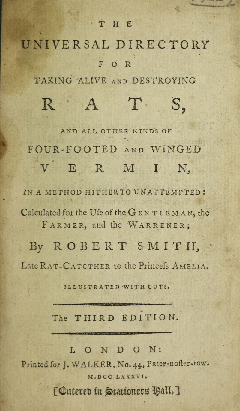THE UNIVERSAL DIRECTORY FOR TAKING ALIVE and DESTROYING RATS, AND ALL OTHER KINDS OF FOUR-FOOTED and WINGED Y E R M I N, IN A METHOD HITHERTO UNATTEMPTED : Calculated for the Ufe of the Gentleman, the Farmer, and the Warrener; By ROBERT SMITH, ' Late Rat-Catcther to the Princefs Amelia. ILLUSTRATED WITH CUTS. The THIRD EDITION. LONDON: Printed for J. WALKER, No. 44, Pa'.er-nofler-row. M.DCC LXXXVI. Dfoueren ttt .^tattonerg ^aU,3