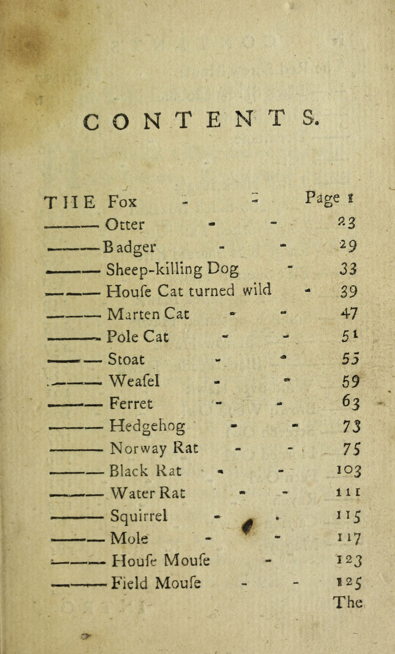 CONTENT S. Fox - - Page i Otter «3 Badger 2 9 Sheep-killing Dog 33 Houfe Cat turned wild - 39 ■ Marten Cat 47 ■ Pole Cat - - ■ Stoat 55 • Weafel 59 ■ Ferret 63 - Hedgehog 73 • Norway Rat 75 - Black Rat 103 -Water Rat nr - Squirrel - ^ ”5 -Mole - f - 117 - Houfe Moufe 123 -Field Moufe 125 The