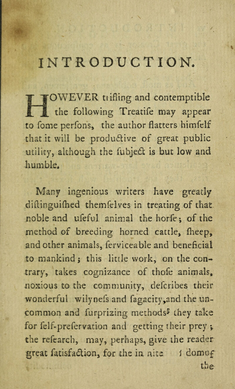 *. INTRODUCTION. OWEVER tiifling and contemptible n the following Treatife may appear to fome perfons, the author flatters himfelf that it will be productive of great public utility, although the fubjedt is but low and humble. Many ingenious writers have greatly diftinguilhed themfelves in treating of that noble and ufeful animal thehorfe; of the method of breeding horned cattle, fheep, and other animals, ferviceable and beneficial to mankind j this little work, on the con- trary, takes cognizance of thofe animals, noxious to the community, defcribes their wonderful wiiynefs and fagacity,and the un- common and furprizing methods^ they take for felf-prefervation and getting their prey ; the refearch, may, perhaps, give the reader great fatisfa&ion, for the in nice 1 domof