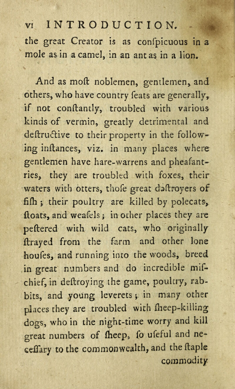 the great Creator is as confpicuous in a mole as in a camel, in an ant as in a lion. And as moft noblemen, gentlemen, and others, who have country feats are generally, if not constantly, troubled with various kinds of vermin, greatly detrimental and deftruciive to their property in the follow- ing inftances, viz. in many places where gentlemen have hare-warrens and pheafant- ries, they are troubled with foxes, their waters with otters, thofe great daftroyers of fifh ; their poultry are killed by polecats,, floats, and weafels; m other places they are peftered with wild cats, who originally ftrayed from the farm and other lone houfes, and running into the woods, breed in great numbers and do incredible mif- chief, in destroying the game, poultry, rab- bits, and young leverets; in many other places they are troubled with fheep-killing dogs, who in the night-time worry and kill great numbers of fheep, fo ufeful and ne- ceflary to the commonwealth, and the Staple commodity