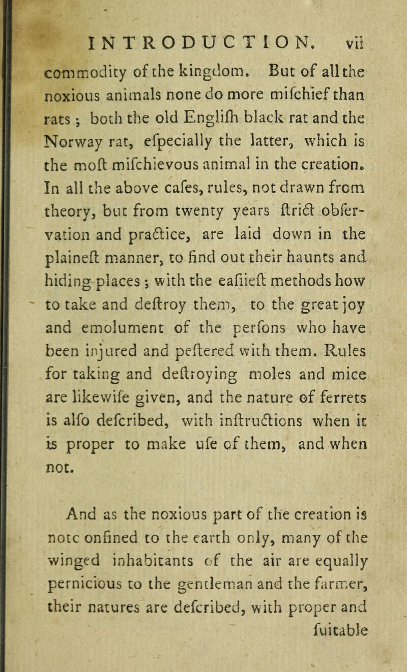 commodity of the kingdom. But of allthe noxious animals none do more mifchief than rats •, both the old Englifh black rat and the Norway rat, efpecially the latter, which is the moft mifchievous animal in the creation. In all the above cafes, rules, not drawn from theory, but from twenty years ftridf obser- vation and praftice, are laid down in the plainefb manner, to find out their haunts and hiding places; with the eafiieft methods how to take and deftroy them, to the great joy and emolument of the perfons who have been injured and peftered with them. Rules for taking and deftroying moles and mice are likewife given, and the nature of ferrets is alfo defcribed, with inftrudlions when it is proper to make ufe of them, and when not. And as the noxious part of the creation is note onfined to the earth only, many of the winged inhabitants of the air are equally pernicious to the gentleman and the farmer, their natures are defcribed, with proper and fuitable
