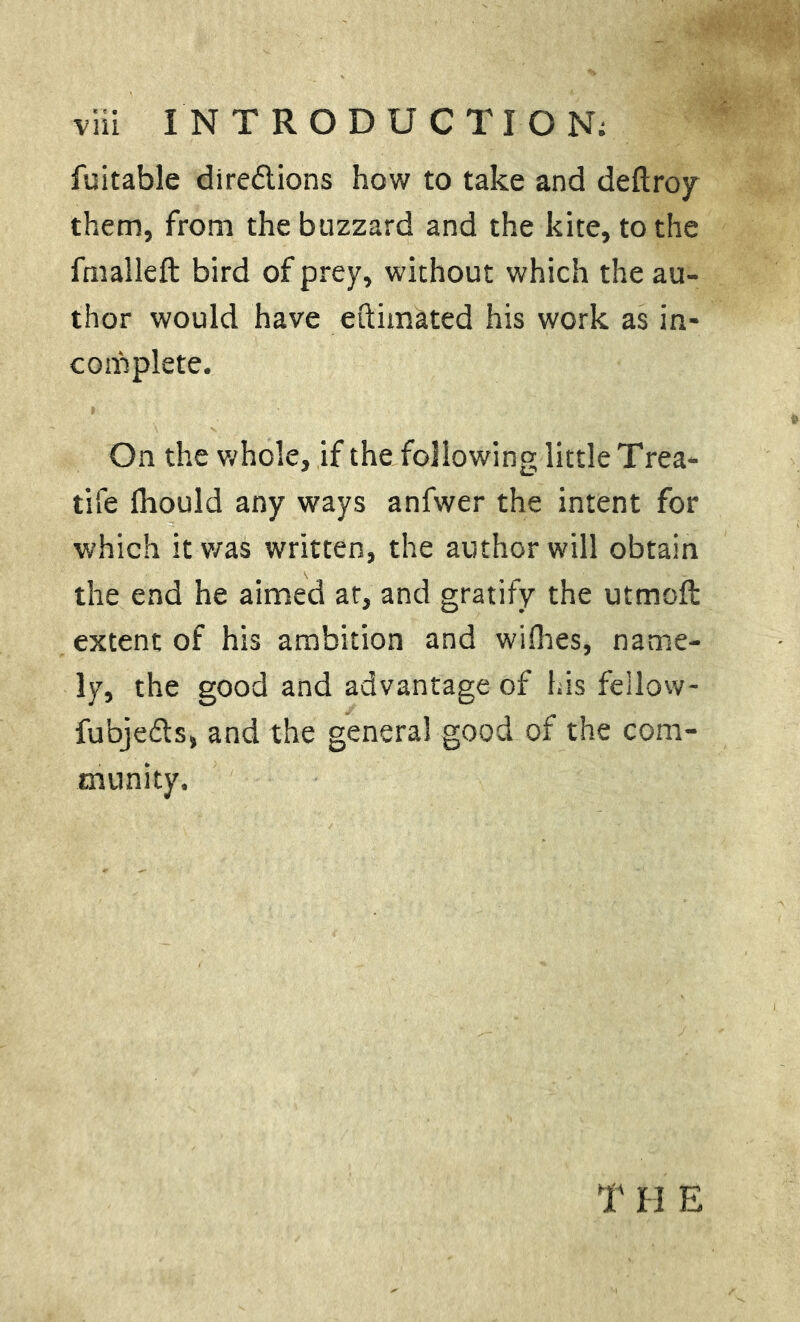 fuitable dire&ions how to take and deftroy them, from the buzzard and the kite, to the fmalleft bird of prey, without which the au- thor would have eftimated his work as in- complete. On the whole, if the following little Trea- tife Ihould any ways anfwer the intent for which it was written, the author will obtain the end he aimed at, and gratify the utmoft extent of his ambition and willies, name- ly, the good and advantage of his fellow- fubjefts, and the general good of the com- munity. TH E