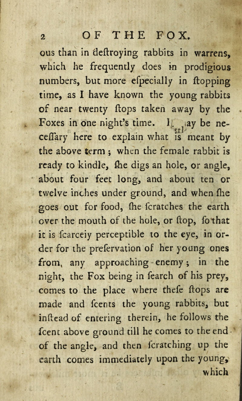 ous than in deflroying rabbits in warrens, which he frequently does in prodigious numbers, but more efpecially in flopping time, as I have known the young rabbits of near twenty flops taken away by the Foxes in one night’s time. 1;. .ay be ne- rrl cefiary here to explain what is meant by the above term -, when the female rabbit is ready to kindle, file digs an hole, or angle, about four feet long, and about ten or twelve inches under ground, and when file goes out for food, fhe fcratches the earth over the mouth of the hole, or flop, fothat it is fcarceiy perceptible to the eye, in or- der for the prefervation of her young ones from, any approaching enemy; in the night, the Fox being in fearch of his prey, comes to the place where thefe flops are made and fcents the young rabbits, but inftead of entering therein, he follows the fcent above ground till he comes to the end of the angle, and then fcratching up the earth comes immediately upon the young,- which