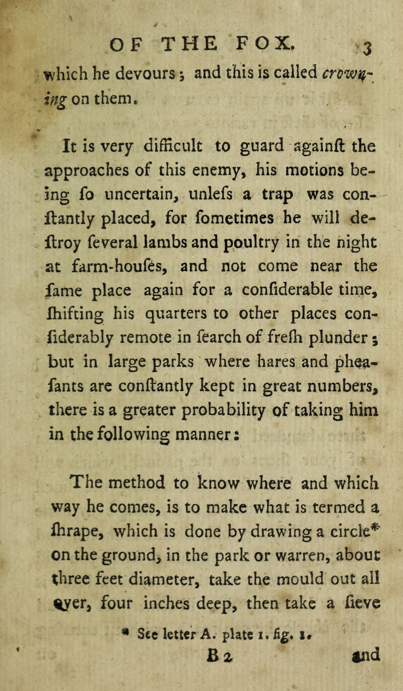 which he devours j and this is called crowd- ing on them. It is very difficult to guard againft the approaches of this enemy, his motions be- ing fo uncertain, unlefs a trap was con- llantly placed, for fometimes he will de- ftroy feveral lambs and poultry in the night at farm-houfes, and not come near the fame place again for a confiderable time, Ihifting his quarters to other places con- fiderably remote in fearch of frefh plunder; but in large parks where hares and phea- fants are conftantly kept in great numbers, there is a greater probability of taking him in the following manner: The method to know where and which way he comes, is to make what is termed a Ihrape, which is done by drawing a circle* on the ground, in the park or warren, about three feet diameter, take the mould out all %yer, four inches deep, then take a fieve * See letter A. plate i. fig. I#