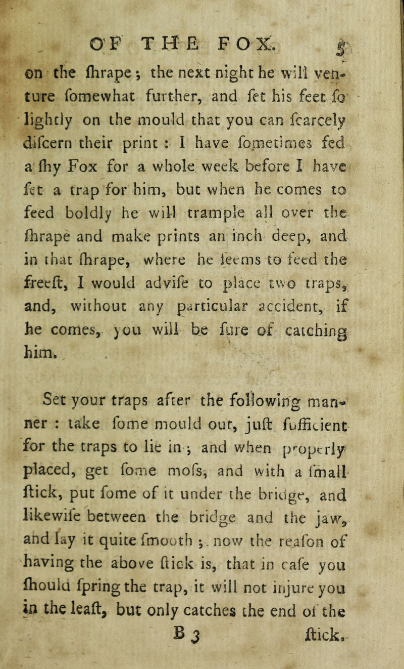 on the Ihrape •, the next night he will ven- ture fomewhat further, and fet his feet fo lightly on the mould that you can fcarcely difcern their print : 1 have fometimes fed a Ihy Fox for a whole week before I have fet a trap for him, but when he comes to feed boldly he will trample all over the fhrape and make prints an inch deep, and in that fhrape, where he Teems to feed the freeft, I would advife to place two traps, and, without any particular accident, if he comes, you will be fare of catching him. . Set your traps after the following man- ner : take fome mould our, juft fuffiuent for the traps to lie in ; and when properly placed, get fome mofs, and with a imali flick, put fome of it under the bridge, and likewife between the bridge and the jaw, and lay it quite fmouth ; now the reafon of having the above ftiok is, that in cafe you Ihoulu fpringthe trap, it will not injure you in the leaft, but only catches the end of the