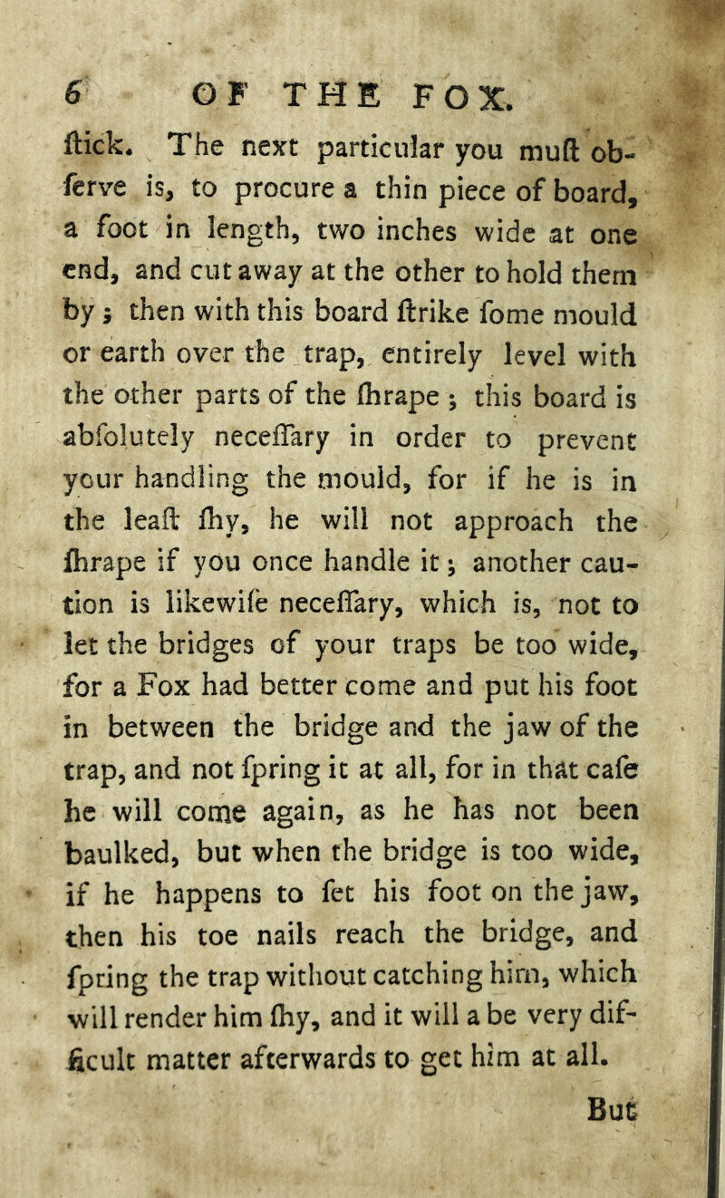 flick. The next particular you mud ob- serve is, to procure a thin piece of board, a foot in length, two inches wide at one end, and cut away at the other to hold them by j then with this board ftrike fome mould or earth over the trap, entirely level with the other parts of the Ihrape ; this board is abfolutely neceffary in order to prevent your handling the mould, for if he is in the leaft Ihv, he will not approach the fhrape if you once handle it j another cau- tion is likewile neceffary, which is, not to let the bridges of your traps be too wide, for a Fox had better come and put his foot in between the bridge and the jaw of the trap, and not fpring it at all, for in that cafe he will come again, as he has not been baulked, but when the bridge is too wide, if he happens to fet his foot on the jaw, then his toe nails reach the bridge, and fpring the trap without catching hirn, which will render him fliy, and it will a be very dif- ficult matter afterwards to get him at all.