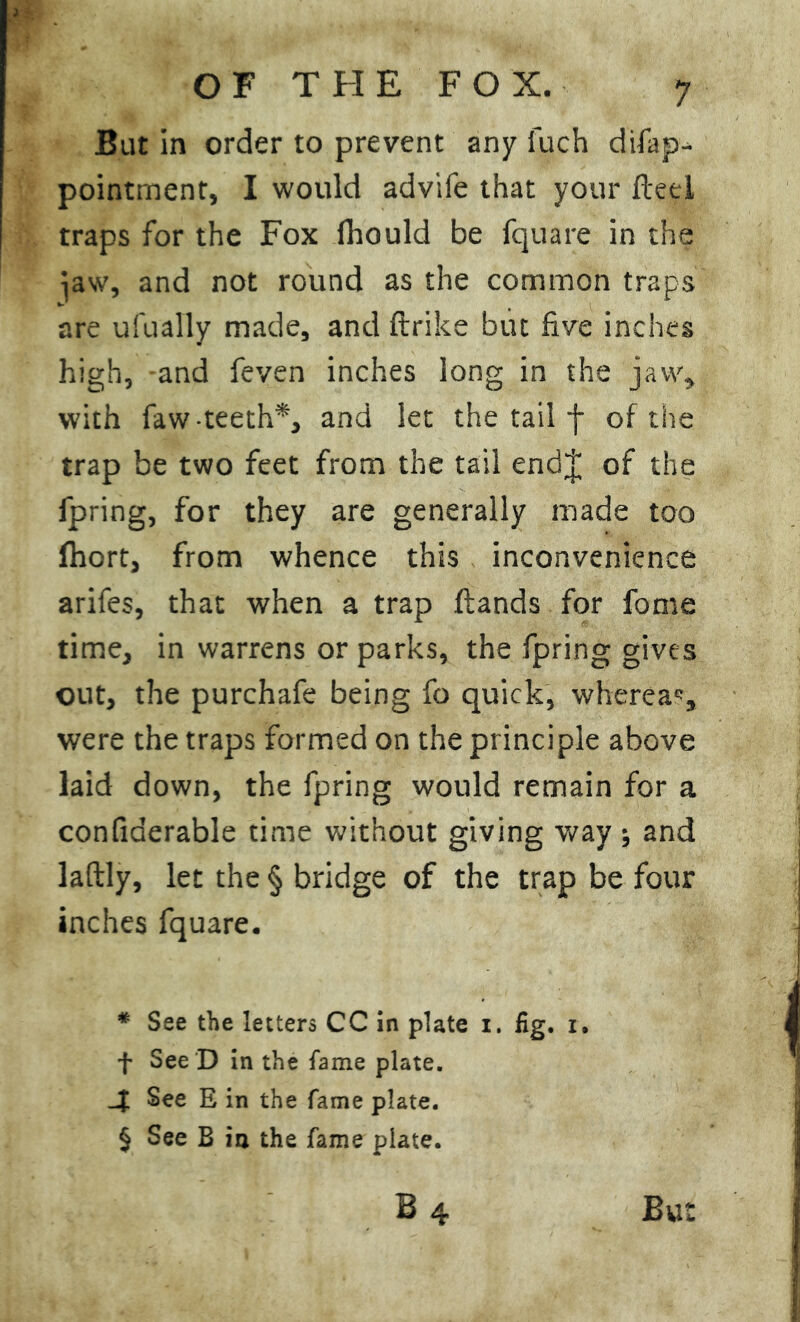 But in order to prevent any Such disap- pointment, I would adviSe that your fteei traps for the Fox Should be Square in the )aw, and not round as the common traps are ufually made, and ftrike but five inches high, and Seven inches long in the jaw, with Saw-teeth*, and let the tail f of the trap be two feet from the tail endj of the Spring, for they are generally made too Short, from whence this inconvenience arifes, that when a trap {lands for fome time, in warrens or parks, the Spring gives out, the purchafe being So quick, whereas, were the traps formed on the principle above laid down, the Spring would remain for a confiderable time without giving way ; and laftly, let the § bridge of the trap be four inches Square. * See the letters CC in plate i. fig. i. f See D in the fame plate. See E in the fame plate. § See B ia the fame plate.