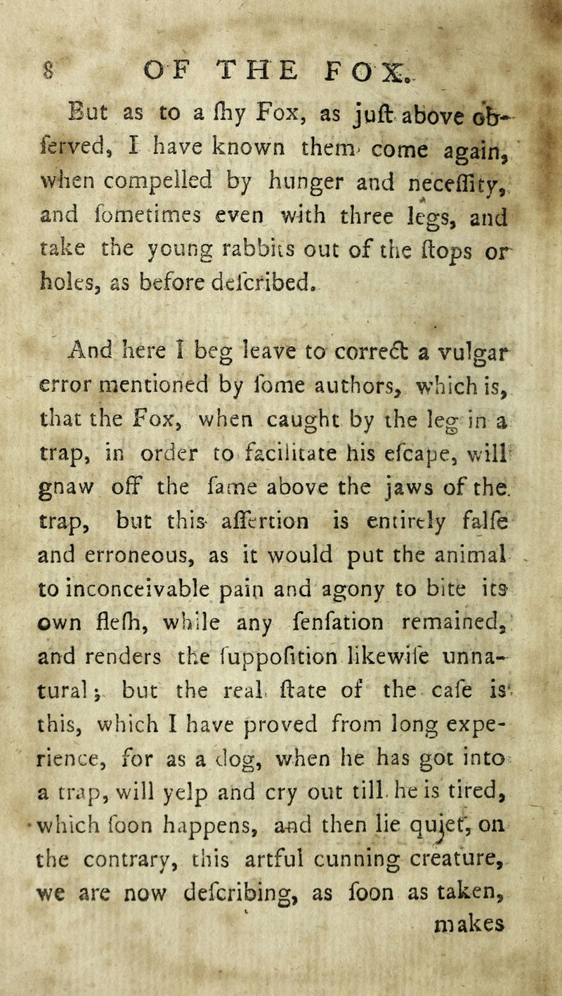 But as to a flay Fox, as juft above oV ferved, I have known them- come again, when compelled by hunger and necefiity, and fometimes even with three legs, and take the young rabbits out of the ftops or holes, as before defcribed. And here 1 beg leave to correct a vulgar error mentioned by fome authors, which is, that the Fox, when caught by the leg in a trap, in order to facilitate his efcape, will- gnaw off the fame above the jaws of the. trap, but this- affcrtion is entirely falfe and erroneous, as it would put the animal to inconceivable pain and agony to bite its own flefh, while any fenfation remained, and renders the fuppofition likewife unna- tural j but the real, ftate of the cafe is this, which I have proved from long expe- rience, for as a dog, when he has got into a trap, will yelp and cry out till he is tired, •which foon happens, and then lie qujef, oil the contrary, this artful cunning creature, we are now defcribing, as foon as taken, ni akes