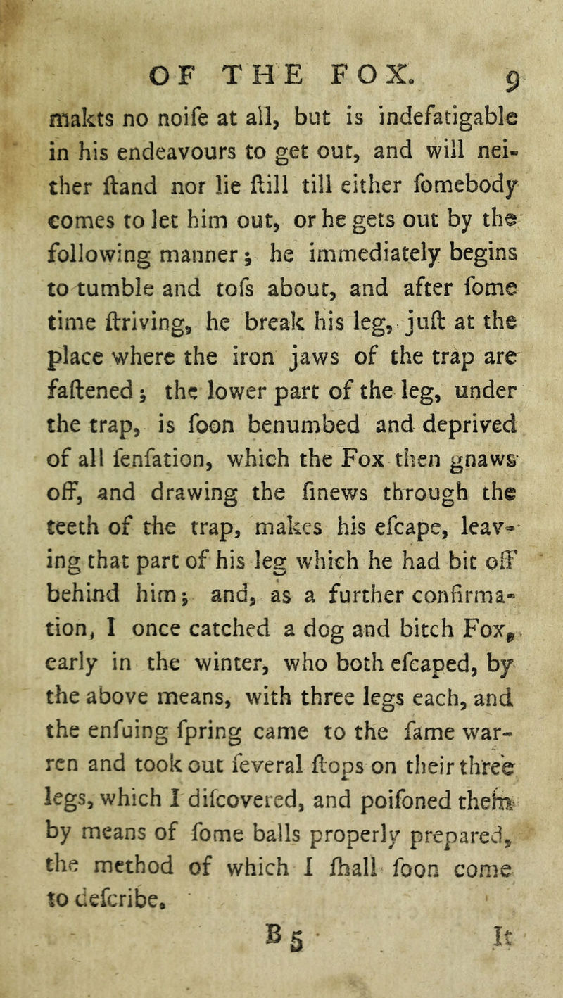makts no noife at all, but is indefatigable in his endeavours to get out, and will nei- ther Hand nor lie ftill till either fomebody comes to let him out, or he gets out by the following manner ; he immediately begins to tumble and tofs about, and after fome time ftriving, he break his leg, juft at the place where the iron jaws of the trap are fattened; the lower part of the leg, under the trap, is foon benumbed and deprived of all fenfation, which the Fox then gnaws off, and drawing the finews through the teeth of the trap, makes his efcape, leav- ing that part of his leg which he had bit off behind him; and, as a further confirma- tion, I once catched a dog and bitch Foxp early in the winter, who both efcaped, by the above means, with three legs each, and the enfuing fpring came to the fame war- ren and took out feveral flops on their three legs, which I dilcovered, and poifoned thefa by means of fome balls properly prepared, the method of which I fhall foon come to tiefcribe. B 5 It