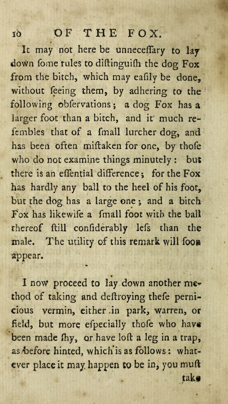 It may not here be unneceffary to laj down fome rules to diftinguifh the dog Fox from the bitch, which may eafily be done, without feeing them, by adhering to the following ©bfervations; a dog Fox has a larger foot than a bitch, and it much re- fcmbles that of a fmall lurcher dog, and has been often miftaken for one, by thofe who do not examine things minutely : but there is an effential difference; for the Fox has hardly any ball to the heel of his foot, but the dog has a large one •, and a bitch Fox has likewife a fmall foot with the ball thereof {till confiderably lefs than the male. The utility of this remark will fooe appear. I now proceed to lay down another me* thod of taking and deftroying thefe perni- cious vermin, either .in park, warren, or field, but more efpecially thofe who have been made fhy, or have loll a leg in a trap, as before hinted, which is as follows: what- ever place it may. happen to be in, you mud take