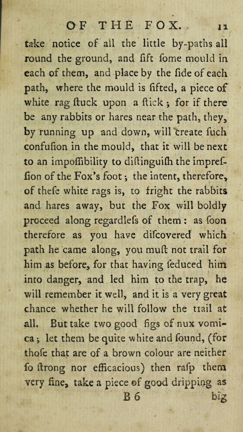 take notice of ail the little by-paths all round the ground, and fift fome mould in each of them, and place by the fide of each path, where the mould is lifted, a piece of white rag ftuck upon a flick •, for if there be any rabbits or hares near the path, they, by running up and down, will create fuch confufion in the mould, that it will be next to an impofiibility to dihinguilh the impref- fion of the Fox’s foot; the intent, therefore, of thefe white rags is, to fright the rabbits and hares away, but the Fox will boldly proceed along regardlefs of them: as foon therefore as you have difcovered which path he came along, you mud not trail for him as before, for that having feduced him into danger, and led him to the trap, he will remember it well, and it is a very great chance whether he will follow the trail at all. But take two good figs of nux vomi- ca ; let them be quite white and found, (for thofe that are of a brown colour are neither fo itrong nor efficacious) then rafp them very fine, take a piece of good dripping as B 6 big