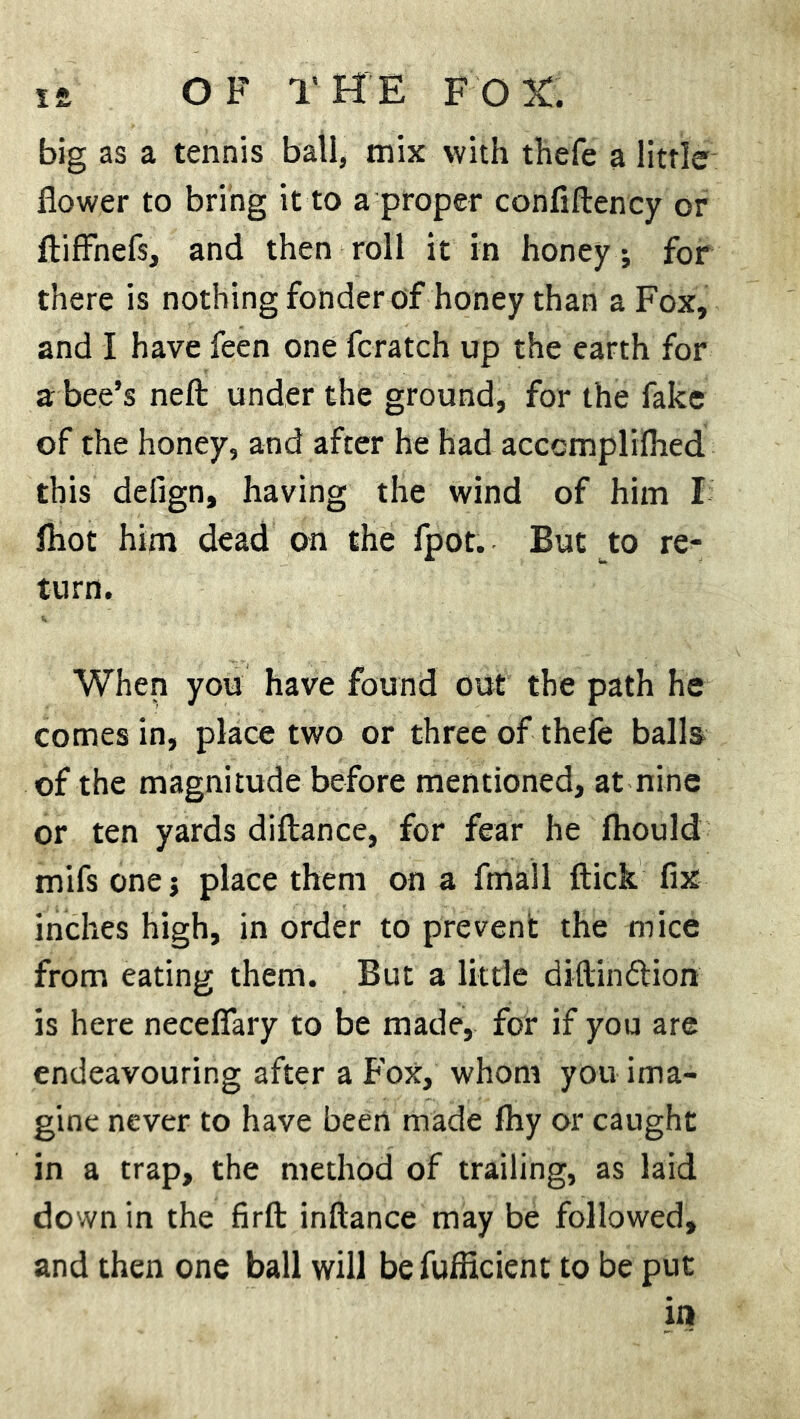 big as a tennis ball, mix with thefe a little flower to bring it to a proper confiftency or ftiffnefs, and then roll it in honey ; for there is nothing fonder of honey than a Fox, and I have feen one fcratch up the earth for a bee’s neft under the ground, for the fake of the honey, and after he had acccmplilhed this defign, having the wind of him I fliot him dead on the fpot. But to re- turn. When you have found out the path he comes in, place two or three of thefe balls of the magnitude before mentioned, at nine or ten yards diftance, for fear he fhould mifs one; place them on a fmall flick fix inches high, in order to prevent the mice from eating them. But a little diflirxflion is here neceflfary to be made, for if you are endeavouring after a Fox, whom you ima- gine never to have been made fhy or caught in a trap, the method of trailing, as laid down in the firft inftance may be followed, and then one ball will be fufficient to be put