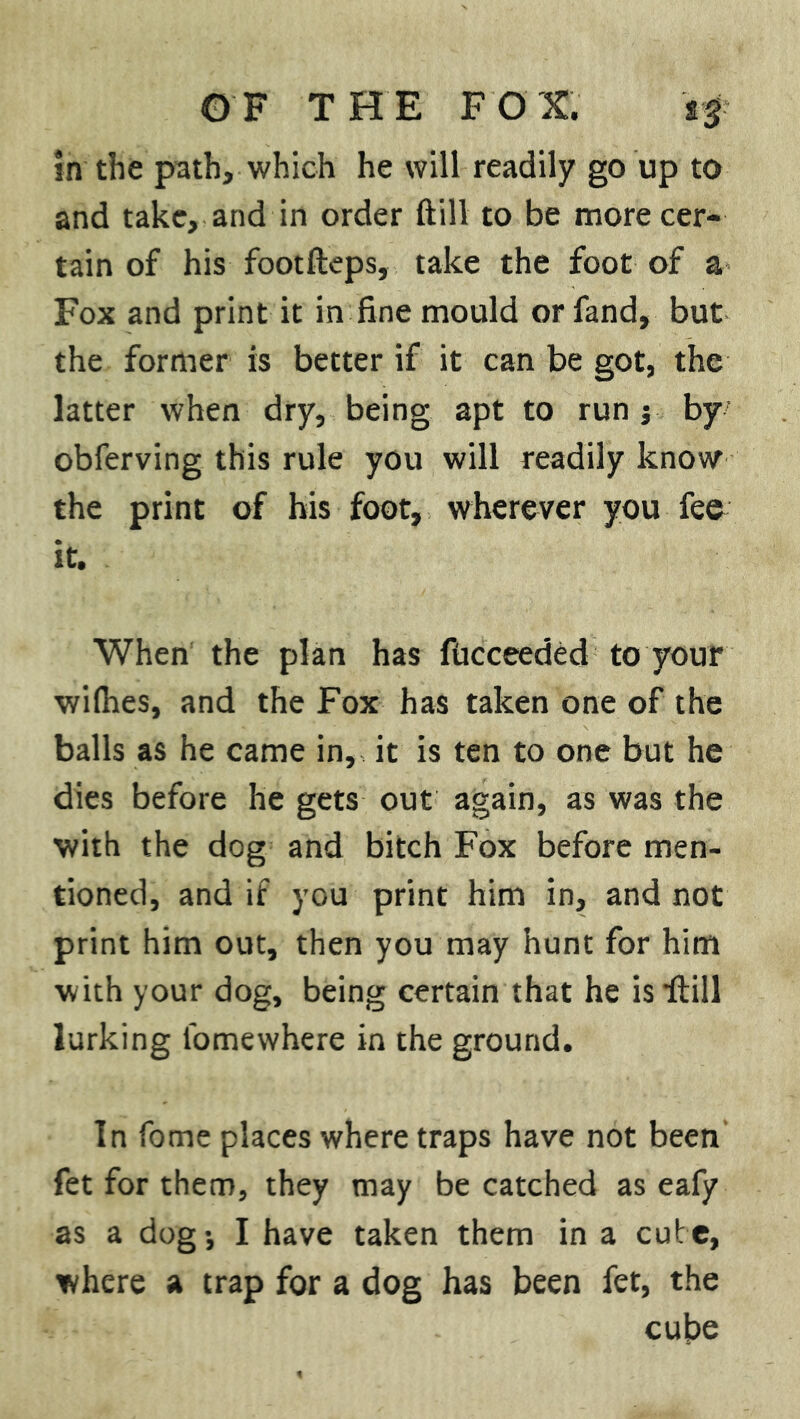 in the path, which he will readily go up to and take, and in order ftill to be more cer- tain of his footfteps, take the foot of a Fox and print it in fine mould or fand, but the former is better if it can be got, the latter when dry, being apt to run j by obferving this rule you will readily know the print of his foot, wherever you fee it. When the plan has fiicceeded to your wilhes, and the Fox has taken one of the balls as he came in, it is ten to one but he dies before he gets out again, as was the with the dog and bitch Fox before men- tioned, and if you print him in, and not print him out, then you may hunt for him with your dog, being certain that he is •ftill lurking fomewhere in the ground. In fome places where traps have not been fet for them, they may be catched as eafy as a dogj I have taken them in a cute, where a trap for a dog has been fet, the cube
