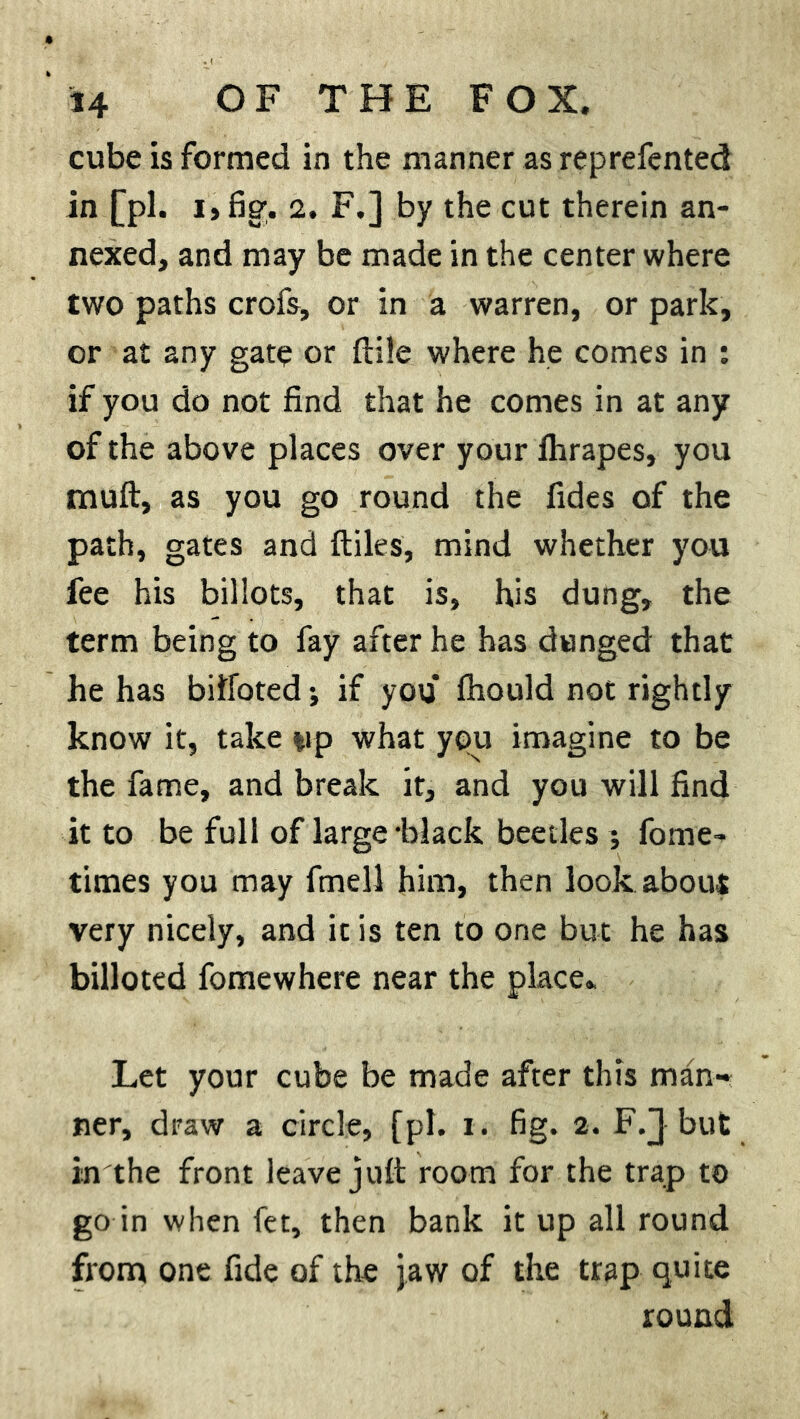 cube is formed in the manner as reprefented in [pi. 2. F.] by the cut therein an- nexed, and may be made in the center where two paths crofs, or in a warren, or park, or at any gate or ftile where he comes in : if you do not find that he comes in at any of the above places over your fhrapes, you muft, as you go round the fides of the path, gates and ftiles, mind whether you fee his billots, that is, his dung, the term being to fay after he has dunged that he has bilfoted; if you* fhould not rightly know it, take tip what you imagine to be the fame, and break it, and you will find it to be full of large 'black beetles; fome- times you may fmell him, then look about very nicely, and it is ten to one but he has billoted fomewhere near the place. Let your cube be made after this man- ner, draw a circle, [pi. i. fig. 2. F/} but in the front leave juft room for the trap to go in when fet, then bank it up all round from one fide of the jaw of the trap quite round