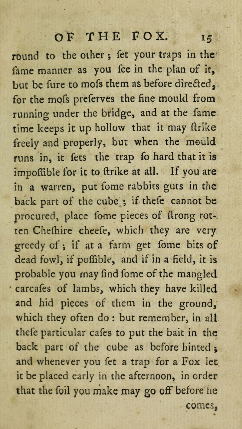 round to the other; fet your traps in the fame manner as you fee in the plan of it, but be fure to mofs them as before directed, for the mofs preferves the fine mould from running under the bridge, and at the fame time keeps it up hollow that it may ftrike freely and properly, but when the mould runs in, it fets the trap fo hard that it is impoflible for it to ftrike at all. If you are in a warren, put fome rabbits guts in the back part of the cube ; if thefe cannot be procured, place fome pieces of ftrong rot- ten Chefhire cheefe, which they are very greedy of *, if at a farm get fome bits of dead fowl, if pofiible, and if in a field, it is probable you may find fome of the mangled carcafes of lambs, which they have killed and hid pieces of them in the ground, which they often do : but remember, in all thefe particular cafes to put the bait in the back part of the cube as before hinted; and whenever you fet a trap for a Fox let it be placed early in the afternoon, in order that the foil you make may go off before he comes,