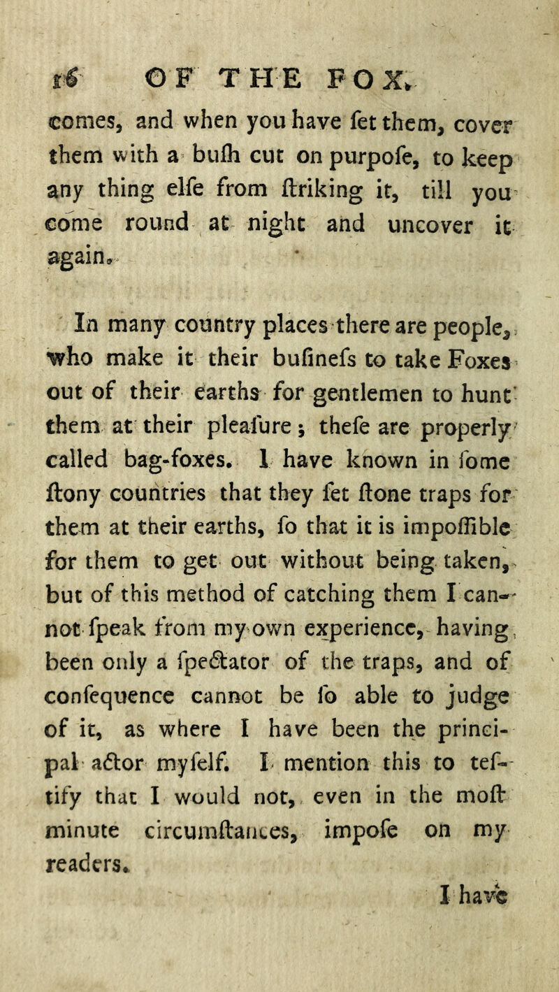 comes, and when you have fetthem, cover them with a bulh cut on purpofe, to keep any thing elfe from ftriking it, till you come round at night and uncover it again. In many country places there are people, who make it their bufinefs to take Foxes out of their earths for gentlemen to hunt them at their pleafure; thefe are properly called bag-foxes. 1 have known in fome ftony countries that they fet done traps for them at their earths, fo that it is impofiible for them to get out without being taken, but of this method of catching them I can-- not fpeak from my own experience, having, been only a fpedtator of the traps, and of confequence cannot be 1b able to judge of it, as where I have been the princi- pal aftor myfelf. X mention this to tef- tify that I would not, even in the mod minute circunidam.es, impofe on my readers. I have