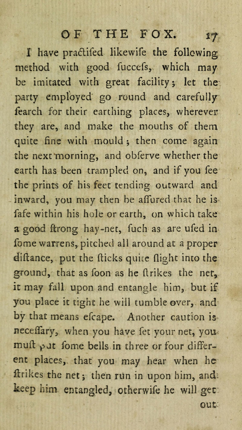 I have pradtifed likewife the following method with good fuccefs, which may be imitated with great facility ; let the party employed go round and carefully fearch for their earthing places, wherever they are, and make the mouths of them quite fine with mould ; then come again the next morning, and obferve whether the earth has been trampled on, and if you fee the prints of his feet tending outward and inward, you may then be adored that he is fafe within his hole or earth, on which take a good ftrong hay-net, fuch as are ufed in fome warrens, pitched all around at a proper diftance, put the (ticks quite flight into the ground, that as foon as he (trikes the net, it may fall upon and entangle him, but if you place it tight he will tumble over, and by that means efcape. Another caution is necefiary, when you have fet your net, you mud gut fome bells in three or four differ- ent places,, that you may hear when he (trikes the net; then run in upon him, and. keep him entangled, otherwife he will gee
