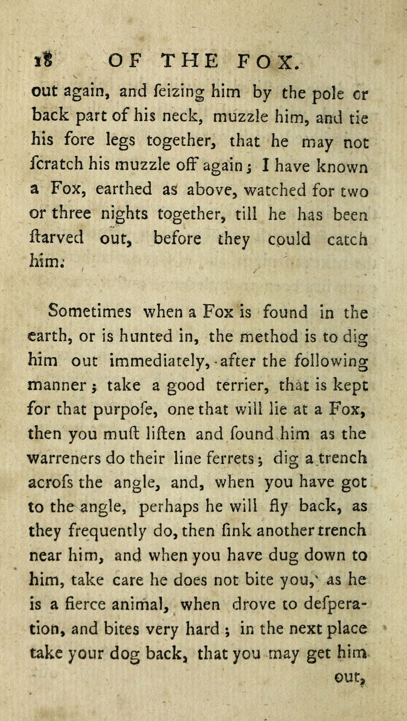 out again, and feizing him by the pole cr back part of his neck, muzzle him, and tie his fore legs together, that he may not fcratch his muzzle off again j I have known a Fox, earthed as above, watched for two or three nights together, till he has been ftarved out, before they could catch him; Sometimes when a Fox is found in the earth, or is hunted in, the method is to dig him out immediately,-after the following manner ; take a good terrier, that is kept for that purpofe, one that will lie at a Fox, then you mu ft liften and found him as the warreners do their line ferrets ; dig a trench acrofs the angle, and, when you have got to the angle, perhaps he will fly back, as they frequently do, then fink another trench near him, and when you have dug down to him, take care he does not bite you,' as he is a fierce animal, when drove to defpera- tion, and bites very hard ; in the next place take your dog back, that you may get him out,