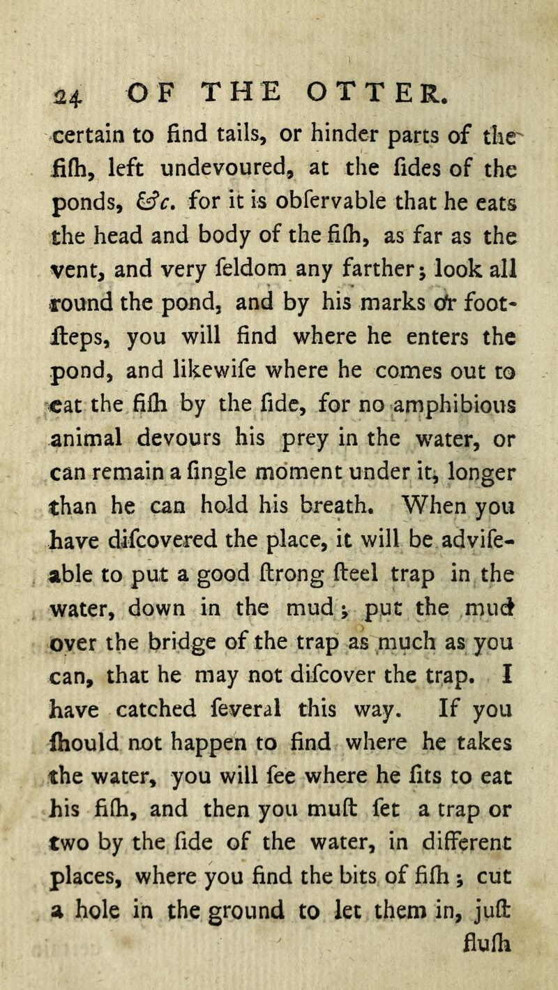 certain to find tails, or hinder parts of the' filh, left undevoured, at the fides of the ponds, &c. for it is obfervable that he eats the head and body of the fifh, as far as the vent, and very feldom any farther; look all round the pond, and by his marks Or foot* Reps, you will find where he enters the pond, and likewife where he comes out to eat the filh by the fide, for no amphibious animal devours his prey in the w'ater, or can remain a fingle moment under it, longer than he can hold his breath. When you have difcovered the place, it will be advife- able to put a good Itrong fteel trap in the water, down in the mud; put the mud over the bridge of the trap as much as you can, that he may not difcover the trap. I have catched feveral this way. If you fhould not happen to find where he takes the water, you will fee where he fits to eat his filh, and then you muft fet a trap or two by the fide of the water, in different places, where you find the bits of filh; cut a hole in the ground to let them in, juft flulh