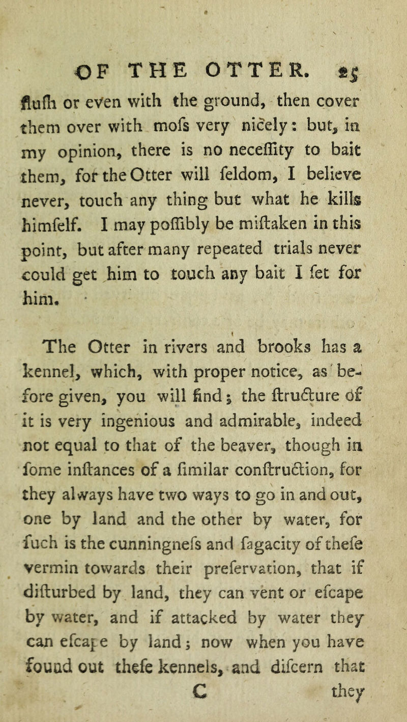 flufli or even with the ground, then cover them over with mofs very niOely: but, in my opinion, there is no neceflity to bait them, for the Otter will feldom, I believe never, touch any thing but what he kills himfelf. I may poffibly be miftaken in this point, but after many repeated trials never could get him to touch any bait I fet for him. \ The Otter in rivers and brooks has a kennel, which, with proper notice, as be- fore given, you will find; the ftru&ure of it is very ingenious and admirable, indeed not equal to that of the beaver, though in fome inftances of a fimilar conftruction, for they always have two ways to go in and out, one by land and the other by water, for fuch is the cunningnefs and fagacity of thefe vermin towards their prefervation, that if difturbed by land, they can vent or efcape by water, and if attacked by water they can efcape by land; now when you have found out thefe kennels, and difcern that C they