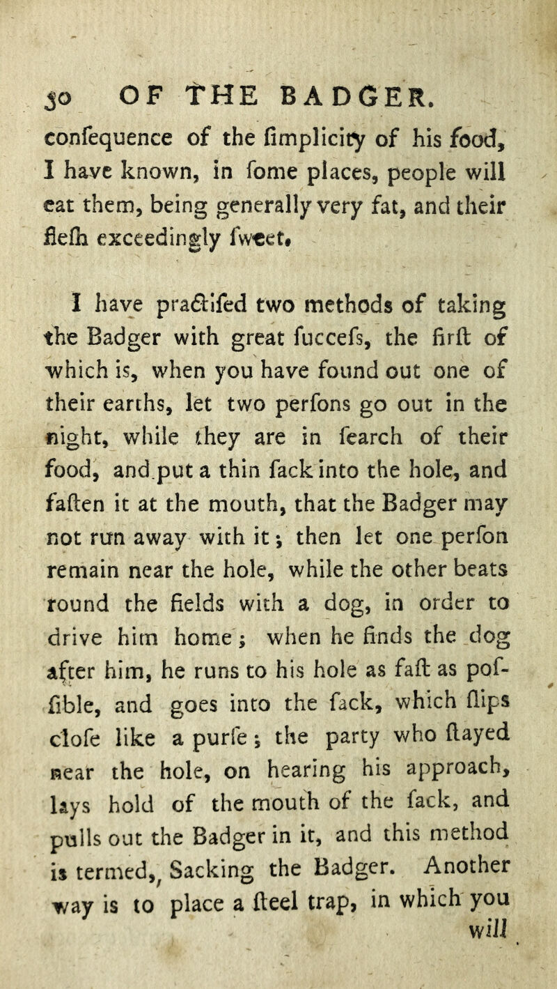 So OF THE BADGER, confequence of the fimplicity of his food, I have known, in fome places, people will eat them, being generally very fat, and their flefh exceedingly fweet. I have pra&ifed two methods of taking the Badger with great fuccefs, the firft of which is, when you have found out one of their earths, let two perfons go out in the flight, while they are in fearch of their food, and.put a thin fack into the hole, and fatten it at the mouth, that the Badger may not run away with it; then let one perfon remain near the hole, while the other beats round the fields with a dog, in order to drive hitn home; when he finds the dog after him, he runs to his hole as faft as pof- fible, and goes into the fack, which flips clofe like a purfe; the party who flayed near the hole, on hearing his approach, lays hold of the mouth of the fack, and pulls out the Badger in it, and this method is termed,; Sacking the Badger. Another way is to place a fteel trap, in which you