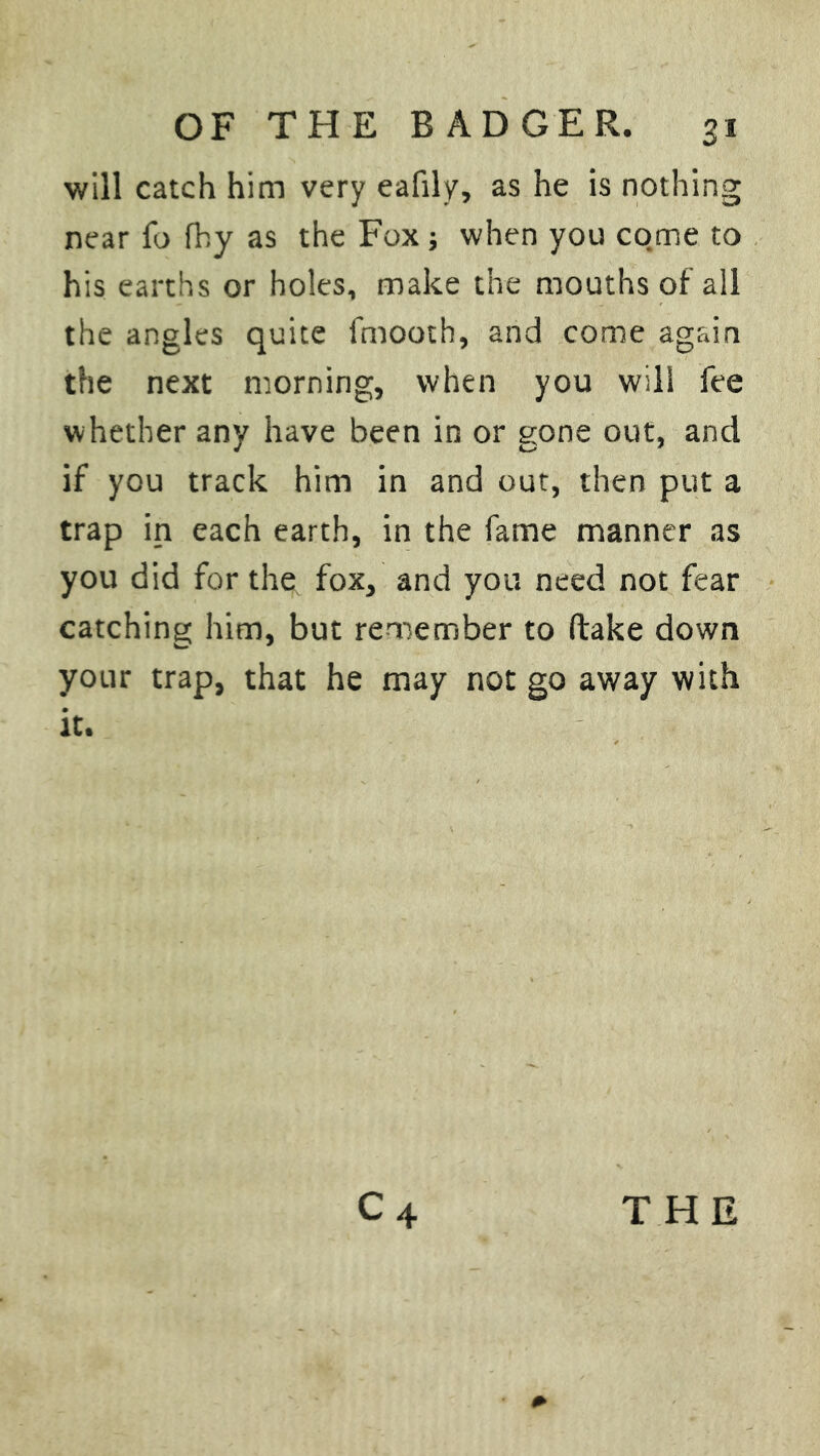 will catch him very eafily, as he is nothing near fo fhy as the Fox; when you come to his earths or holes, make the mouths of all the angles quite fmooth, and come again the next morning, when you will fee whether any have been in or gone out, and if you track him in and out, then put a trap in each earth, in the fame manner as you did for the fox, and you need not fear catching him, but remember to (lake down your trap, that he may not go away with it.