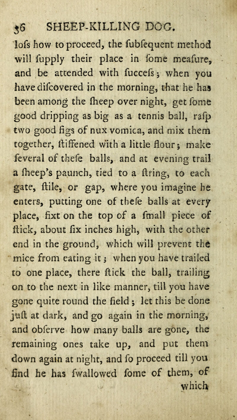 lofs how to proceed, the fubfequent method will fupply their place in home meafure, and be attended with fuccefs; when you have difcovered in the morning, that he has been among the fheep over night, get Tome good dripping as big as a tennis ball, rafp two good figs of nux vomica, and mix them together, ftiffened with a little flour; make feveral of thefe balls, and at evening trail a ftreep’s paunch, tied to a firing, to each gate, ftile, or gap, where you imagine be enters, putting one of thefe balls at every place, fixt on the top of a finall piece of flick, about fix inches high, with the other end in the ground, which will prevent the mice from eating it; when you have trailed to one place, there flick the ball, trailing on to the next in like manner, till you have gone quite round the field ; let this be done juft at dark, and go again in the morning, and obferve how many balls are gone, the remaining ones take up, and put them down again at night, and fo proceed till you find he has fwallowed fome of them, of which