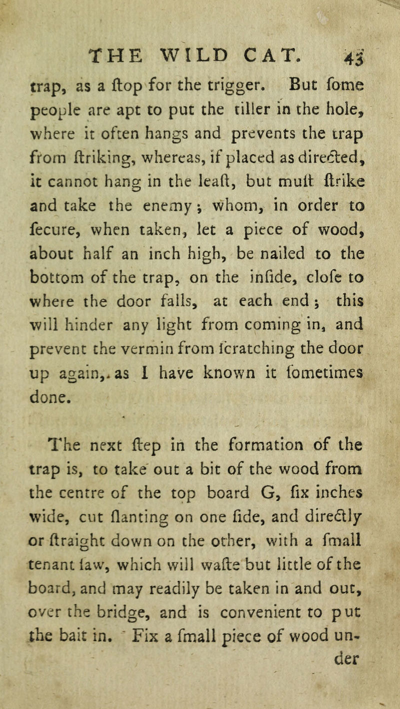 trap, as a flop for the trigger. But fome people are apt to put the tiller in the hole, where it often hangs and prevents the trap from ftriking, whereas, if placed as directed, it cannot hang in the leaft, but mult {trike and take the enemy; whom, in order to fecure, when taken, let a piece of wood, about half an inch high, be nailed to the bottom of the trap, on the infide, clofe to where the door falls, at each end ; this will hinder any light from coming in, and prevent the vermin from lcratching the door up again,, as I have known it fometimes done. The next ftep in the formation of the trap is, to take out a bit of the wood from the centre of the top board G, fix inches wide, cut flaming on one fide, and diredtly or ftraight down on the other, with a fmail tenant law, which will wafte but little of the board, and may readily be taken in and out, over the bridge, and is convenient to put the bait in. ' Fix a fmail piece of wood un- der