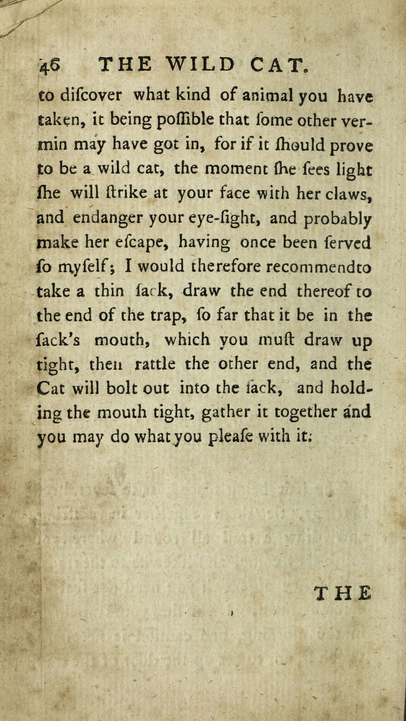 to difcover what kind of animal you have taken, it being pofiible that fome other ver- min may have got in, for if it Ihould prove to be a wild cat, the moment Ihe fees light fhe will ftrike at your face with her daws, and endanger your eye-fight, and probably make her efcape, having once been ferved fo myfelfj I would therefore recommendto take a thin lark, draw the end thereof to the end of the trap, fo far that it be in the fack’s mouth, which you muft draw up tight, then rattle the other end, and the Cat will bolt out into the iack, and hold- ing the mouth tight, gather it together and you may do what you pleafe with it;