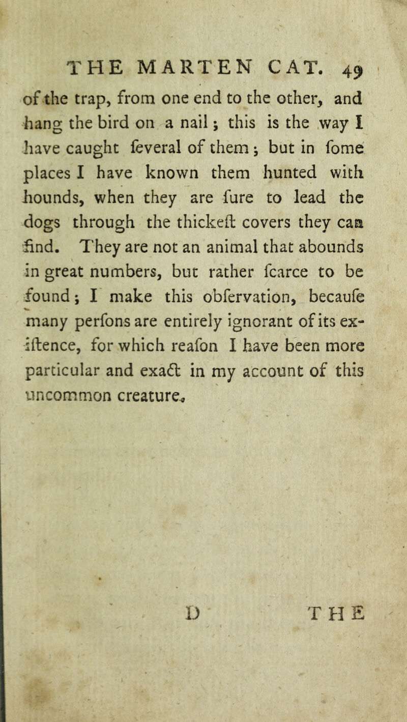 of the trap, from one end to the other, and hang the bird on a nail; this is the way I have caught feveral of them; but in fome places I have known them hunted with hounds, when they are fure to lead the dogs through the thickeft covers they can find. They are not an animal that abounds in great numbers, but rather fcarce to be found; I make this obfervation, becaufe many perfonsare entirely ignorant of its ex- igence, for which reafon I have been more particular and exaft in my account of this uncommon creature.