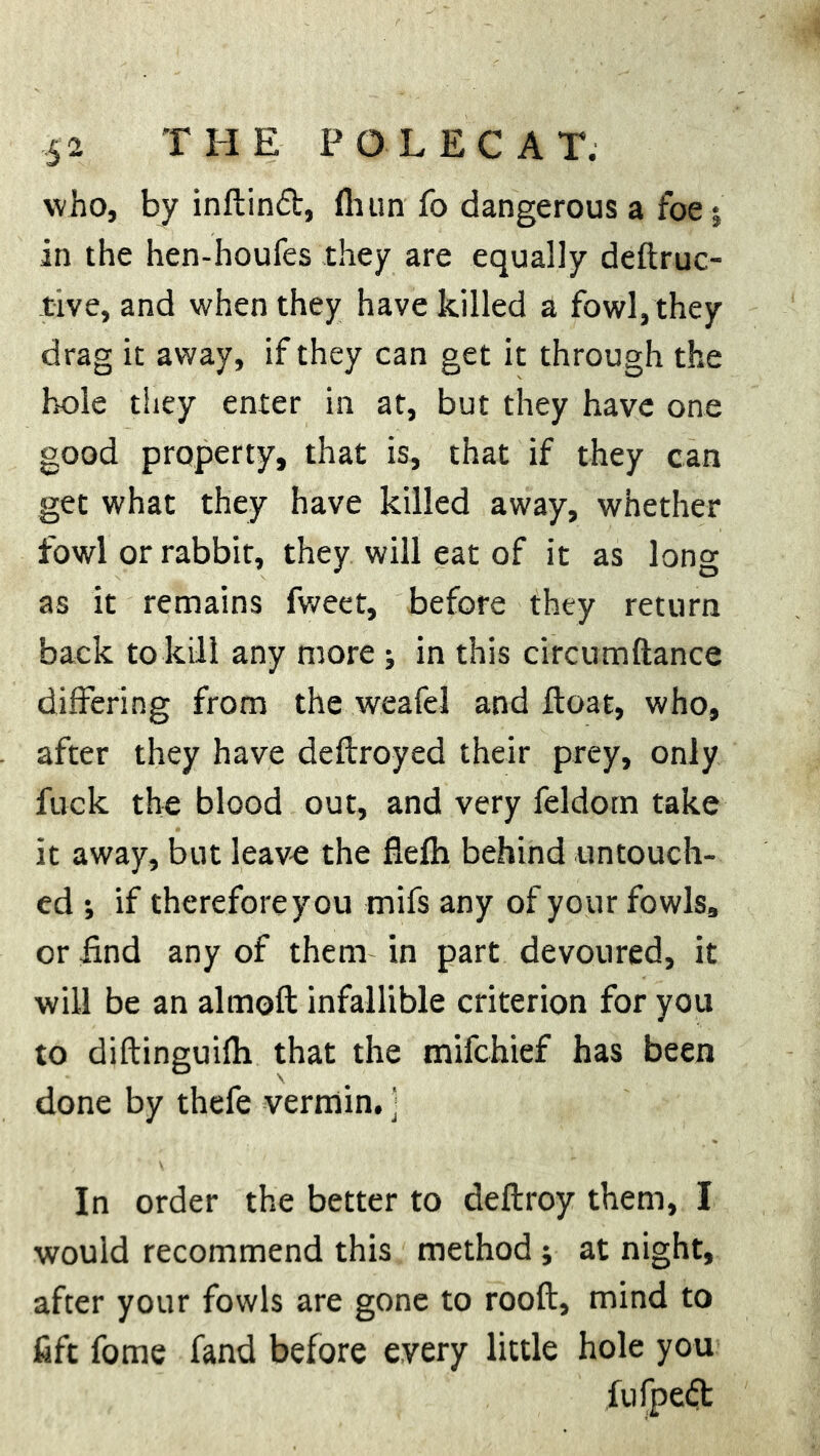 who, by inftind, Hum fo dangerous a foe; in the hen-houfes they are equally deftruc- tive, and when they have killed a fowl, they drag it away, if they can get it through the hole they enter in at, but they have one good property, that is, that if they can get what they have killed away, whether fowl or rabbit, they will eat of it as long as it remains fweet, before they return back to kill any more ; in this circumftance differing from the weafei and float, who, after they have deftroyed their prey, only fuck the blood out, and very feldom take it away, but leave the flefli behind untouch- ed ; if therefore you mifs any of your fowls, or find any of them in part devoured, it will be an almoft infallible criterion for you to diftinguiflx that the mifchief has been done by thefe vermin, ] In order the better to deftroy them, I would recommend this method; at night, after your fowls are gone to rooft, mind to fift fome fand before every little hole you fufpedt