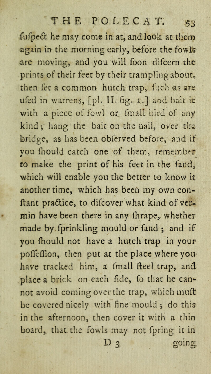 fufpedt he may come in at, and look at them again in the morning early, before the fowls are moving, and you will foon difcern the prints of their feet by their trampling about, then fee a common hutch trap, fuch >as are ufed in warrens, [pi. II. fig. 1.] and bait it with a piece of fowl or fmall bird of any kind; hang the bait on the nail, over the bridge, as has been obferved before, and if you fhould catch one of them, remember to make the print of his feet in the land, which will enable you the better to know it another time, which has been my own con- ftant practice, to difeover what kind of ver- min have been there in any fhrape, whether made by fprinkling mould or fand ; and if you fhould not have a hutch trap in your pofieffion, then put at the place where you have tracked him, a fmall Reel trap, and place a brick on each fide, fo that he can* not avoid coming over the trap, which muft be covered nicely with fine mould ; do this in the afternoon, then cover it with a thin board, that the fowls may not fpring it in D 3 going