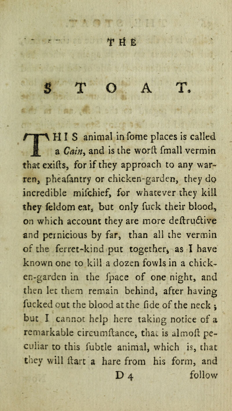 STOAT, HIS animal in fome places is called a Caint and is the word fmall vermin that exifts, for if they approach to any war- ren, pheafantry or chicken-garden, they do incredible mifchief, for whatever they kill they feldom ear, but only fuck their blood, on which account they are more deftru&ive and pernicious by far, than all the vermin of the ferret-kind put together, as I have known one to kill a dozen fowls in a chick- en-garden in the fpace of one night, and then let them remain behind, after having fucked out the blood at the fide of the neck ; but I cannot help here taking notice of a remarkable circumftance, that is almofi: pe- culiar to this fubtle animal, which is, that they will dart a hare from his form, and D4 follow