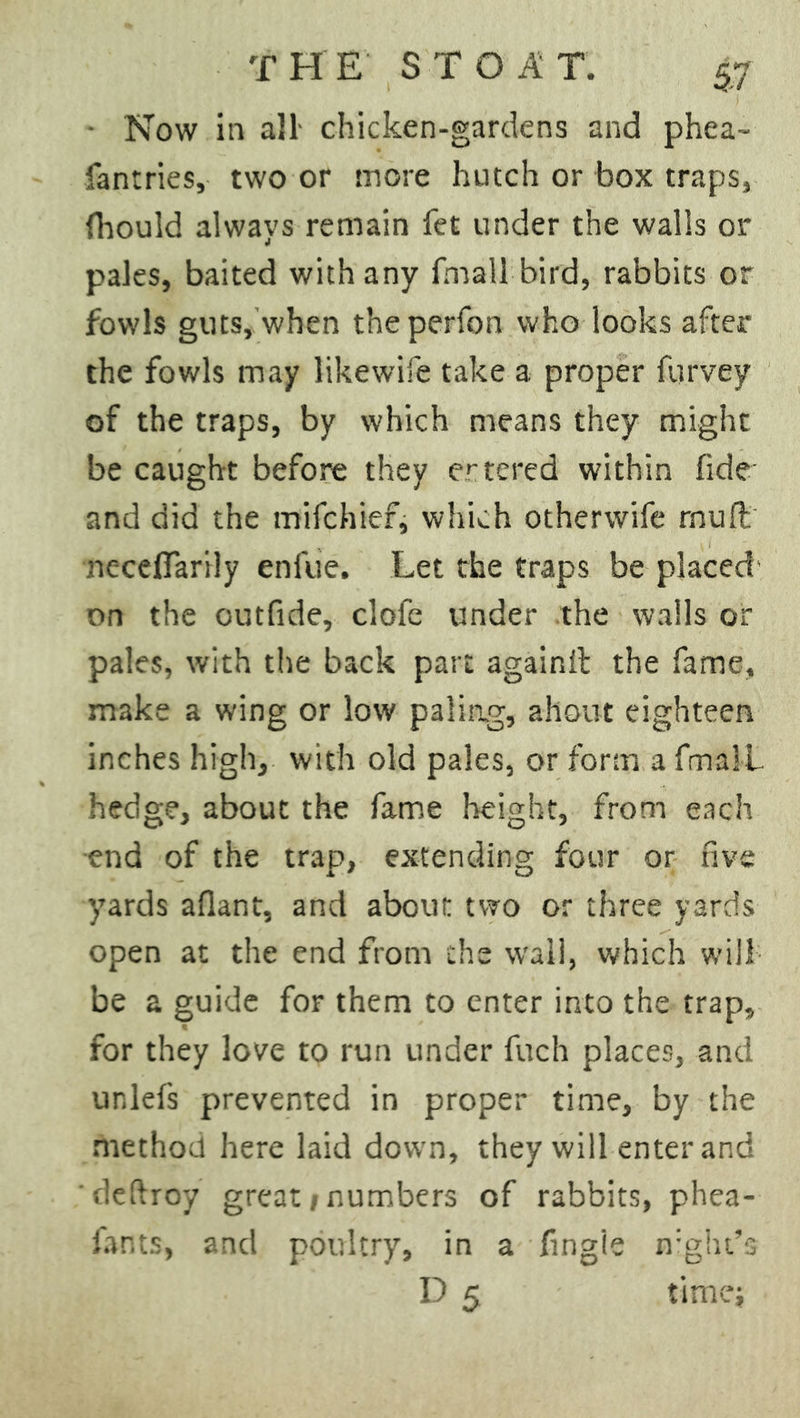 • Now in all- chicken-gardens and phea- fantries, two or more hutch or box traps, (hould always remain fet under the walls or pales, baited with any fma 11 bird, rabbits or fowls guts, when theperfon who looks after the fowls may likewife take a proper furvey of the traps, by which means they might be caught before they entered within fide and did the mifchief, which otherwife muft ncceflarily enfue. Let the traps be placed on the outfide, clofe under the walls or pales, with the back part againit the fame, make a wing or low paling, ahout eighteen inches high, with old pales, or form a fmal-L hedge, about the fame height, from each end of the trap, extending four or five yards aflant, and about two or three yards open at the end from the wall, which will be a guide for them to enter into the trap, for they love to run under fuch places, and unlefs prevented in proper time, by the method here laid down, they will enter and deftroy great/numbers of rabbits, phea- fants, ancl poultry, in a fingie night's D 5 time;