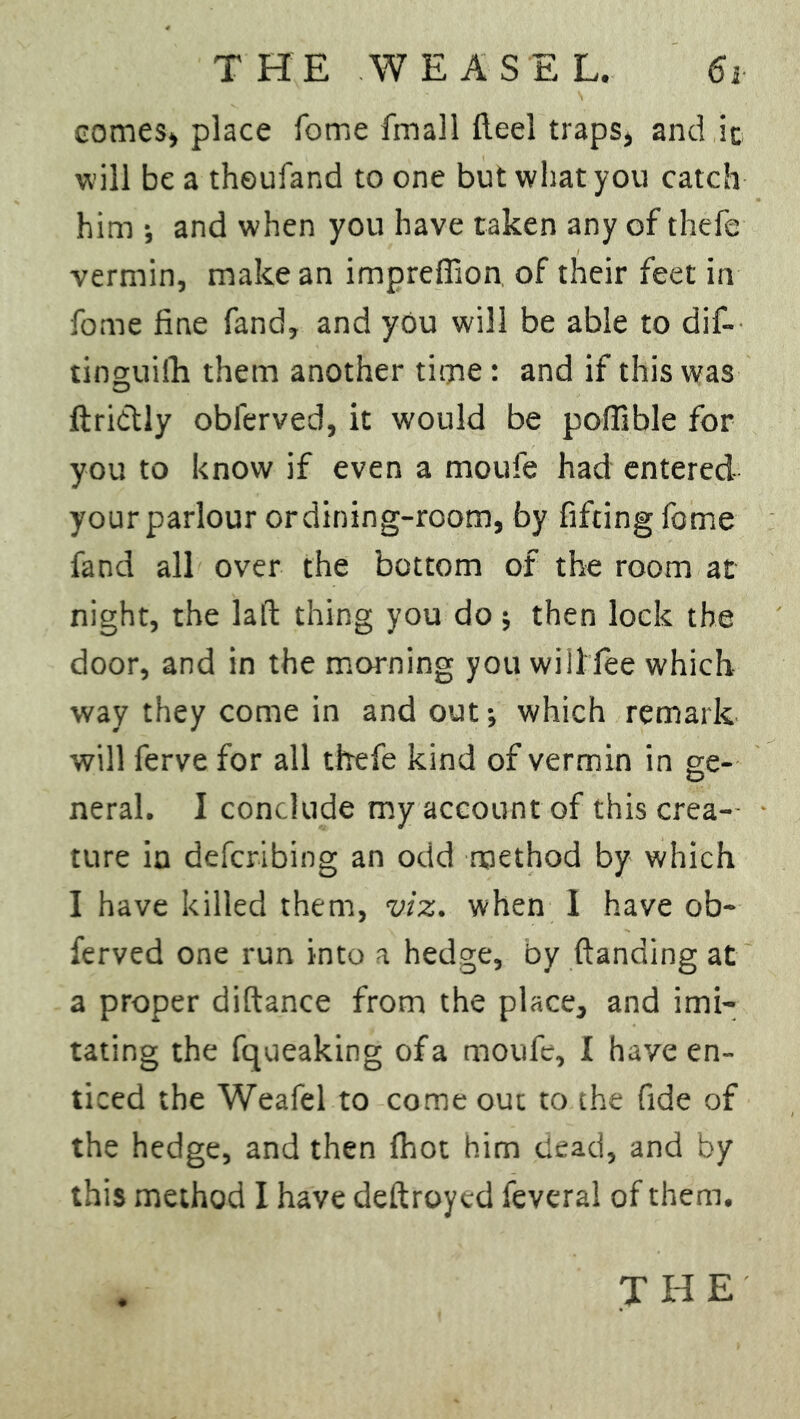 comes, place fome fmall fleel traps, and ic will be a theufand to one but what you catch him •, and when you have taken any of thefe vermin, make an impreffion of their feet in fome fine fand, and you will be able to dif- tinguilh them another time: and if this was ftriclly oblerved, it would be poffible for you to know if even a moufe had entered your parlour or dining-room, by fitting fome fand all over the bottom of the room at night, the laft thing you do ■, then lock the door, and in the morning you will fee which way they come in and out; which remark will ferve for all thefe kind of vermin in ge- neral. I conclude my account of this crea- ture in defcribing an odd method by which I have killed them, viz. when I have ob- ferved one run into a hedge, by (landing at a proper diftance from the place, and imi- tating the fqueaking of a moufe, I have en- ticed the Weafel to come out to the fide of the hedge, and then fhot him dead, and by this method I have deftroycd feveral of them.