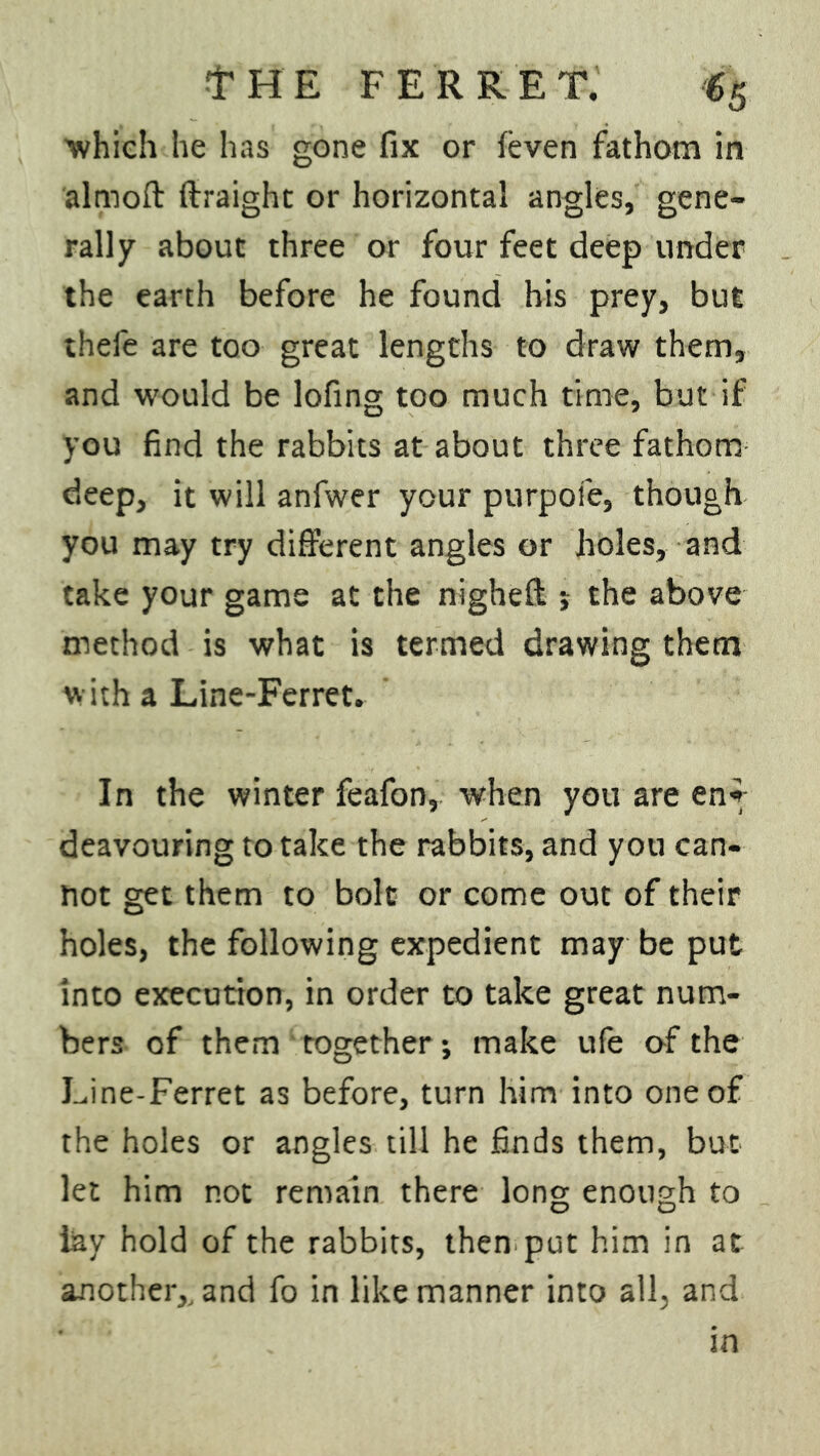 'which he has gone fix or feven fathom in almoft ftraight or horizontal angles, gene- rally about three or four feet deep under the earth before he found his prey, but thefe are too great lengths to draw them, and would be lofing too much time, but if you find the rabbits at about three fathom deep, it will anfwer your purpofe, though you may try different angles or holes, and take your game at the nighefl s the above method is what is termed drawing them with a Line-Ferret. In the winter feafon, when you are en*- deavouring to take the rabbits, and you can- not get them to bolt or come out of their holes, the following expedient may be put into execution, in order to take great num- bers of them together; make life of the Line-Ferret as before, turn him into one of the holes or angles till he finds them, but let him not remain there long enough to lay hold of the rabbits, then put him in at another,, and fo in like manner into all, and