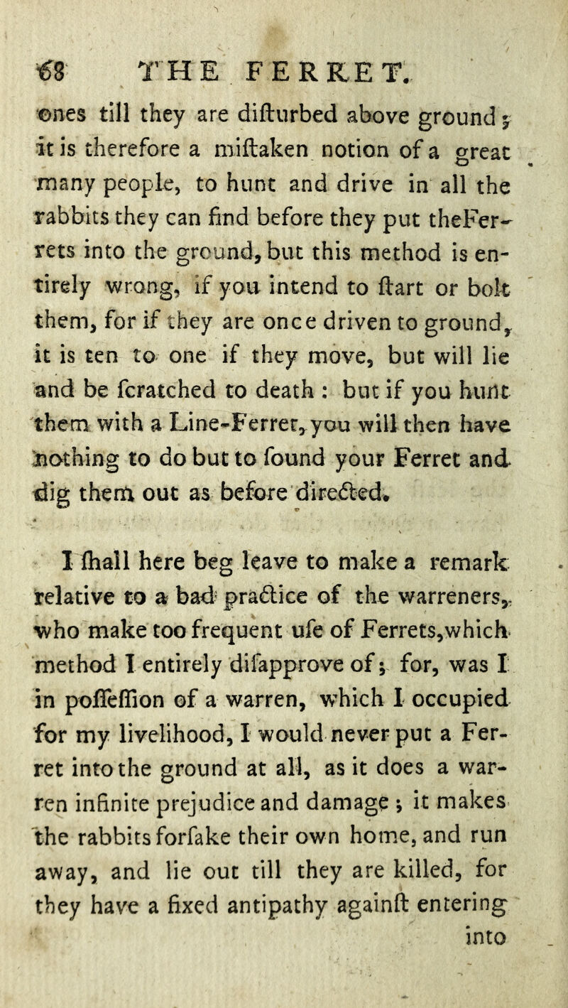 ones till they are difturbed above ground j it is therefore a miftaken notion of a great many people, to hunt and drive in all the rabbits they can find before they put theFer- rets into the ground, but this method is en- tirely wrong, if you intend to ftart or bolt them, for if they are once driven to ground, it is ten to one if they move, but will lie and be fcratched to death : but if you hunt them with a Line-Ferret, you will then have Slothing to do but to found your Ferret and- dig them out as before directed. I Ihail here beg leave to make a remark relative to a bad practice of the warreners, who make too frequent ufe of Ferrets,which method 1 entirely difapprove of; for, was I in poffefiion of a warren, which I occupied for my livelihood, I would never put a Fer- ret into the ground at all, as it does a war- ren infinite prejudice and damage ; it makes the rabbits forfake their own home, and run away, and lie out till they are killed, for they have a fixed antipathy againft entering into